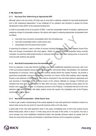 26
2. My Approach
2.1.1 Key Issue One: Determining an Appropriate GDV
Although close to the city centre, St Pauls was an area that is relatively untested for new build development
and is still undergoing regeneration. A key challenge of my valuation was therefore to assess the Gross
Development Value (GDV) of the proposed development.
In order to accurately arrive at my opinion of GDV, I used the comparable method of valuation, gathering and
analysing a range of comparable evidence. My options with regard to selecting appropriate comparables were
as follows:
 new build/ new conversion comparables within the immediate area
 new build comparables within a wider search area
 comparables from the second hand market
In searching for evidence I used a number of sources including Rightmove Plus, Land Registry House Price
Data and through conversations with local agents. Whilst my analysis included properties being currently
marketed, my searches relied predominantly on achieved sold prices, rather than asking prices, to ensure the
most accurate evidence was gained.
2.1.2 New Build Comparables from the Immediate Area
From my inspection, it was clear that the local area was not an established residential community, with much
of the surrounding properties being predominantly used for commercial offices. Nevertheless, the residential
development at xxxxxxxxx, which occupied the building directly behind the subject Property, did provide a
good direct comparable. xxxxxxxx comprised a conversion of a former 1970s office building, which originally
formed a rear extension of the Property. The scheme comprised 21 two and three bedroom apartments and
was launched in September 2013. Achieved prices at the scheme reflected an average of £261psf and
indicated that there was a good market for flats within the area, achieving relatively strong values for the
location and a good rate of sales. In comparing xxxxxxxx to the Property, I considered that due to the more
attractive style period building, with better outlook across the square, the completed units at the Property
would achieve higher values.
2.1.3 New Build Comparables – Wider Search Area
In order to get a better understanding of the market appetite for new build apartments I decided to extend my
search wider across the city centre for new build schemes within a 0.5 mile radius.
A great deal of the new build apartment stock in the years immediately prior to 2014 had centred around
Bristol Harbourside, which is about 1.4 miles away and to the west of the centre. In my opinion, this was a
much stronger and more established residential location that typically achieved values far greater than St
Pauls and most of the city centre and therefore I ruled these schemes out for comparison purposes.
 