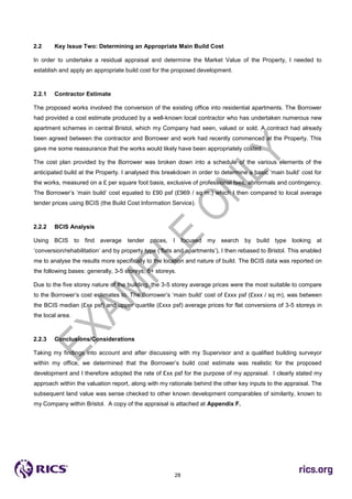28
2.2 Key Issue Two: Determining an Appropriate Main Build Cost
In order to undertake a residual appraisal and determine the Market Value of the Property, I needed to
establish and apply an appropriate build cost for the proposed development.
2.2.1 Contractor Estimate
The proposed works involved the conversion of the existing office into residential apartments. The Borrower
had provided a cost estimate produced by a well-known local contractor who has undertaken numerous new
apartment schemes in central Bristol, which my Company had seen, valued or sold. A contract had already
been agreed between the contractor and Borrower and work had recently commenced at the Property. This
gave me some reassurance that the works would likely have been appropriately costed.
The cost plan provided by the Borrower was broken down into a schedule of the various elements of the
anticipated build at the Property. I analysed this breakdown in order to determine a basic ‘main build’ cost for
the works, measured on a £ per square foot basis, exclusive of professional fees, abnormals and contingency.
The Borrower’s ‘main build’ cost equated to £90 psf (£969 / sq m.) which I then compared to local average
tender prices using BCIS (the Build Cost Information Service).
2.2.2 BCIS Analysis
Using BCIS to find average tender prices, I focused my search by build type looking at
‘conversion/rehabilitation’ and by property type (‘flats and apartments’), I then rebased to Bristol. This enabled
me to analyse the results more specifically to the location and nature of build. The BCIS data was reported on
the following bases: generally, 3-5 storeys, 6+ storeys.
Due to the five storey nature of the building, the 3-5 storey average prices were the most suitable to compare
to the Borrower’s cost estimates to. The Borrower’s ‘main build’ cost of £xxx psf (£xxx / sq m), was between
the BCIS median (£xx psf) and upper quartile (£xxx psf) average prices for flat conversions of 3-5 storeys in
the local area.
2.2.3 Conclusions/Considerations
Taking my findings into account and after discussing with my Supervisor and a qualified building surveyor
within my office, we determined that the Borrower’s build cost estimate was realistic for the proposed
development and I therefore adopted the rate of £xx psf for the purpose of my appraisal. I clearly stated my
approach within the valuation report, along with my rationale behind the other key inputs to the appraisal. The
subsequent land value was sense checked to other known development comparables of similarity, known to
my Company within Bristol. A copy of the appraisal is attached at Appendix F.
 