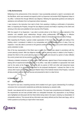 29
3. My Achievements
Reflecting on the achievements of this instruction I have successfully produced a report in accordance with
the Red Book, which was reviewed and signed by both my Supervisor and another RICS Registered Valuer in
my office. I achieved this through effective due diligence, following the appropriate guidance and asking for
assistance and verification from my Supervisor where necessary.
I was involved in the instruction from start to finish, from assisting in drafting a confirmation of instructions
letter, to inspecting the Property, through the due diligence process and finally to reporting to the Client and
advising on the value and suitability for loan security of the Property.
With the support of my Supervisor, I was able to provide advice to the Client on various elements of the
valuation and establish good relationships through acting professionally and engaging in effective
communication throughout the process, most notably in relation to timescales and discussing our findings.
After inspecting the Property, I gained a better appreciation of the local area and nature and setting of the
building, which I considered in relation to my comparables and reflected in my opinion of value. From my
inspection, I was also able to comment on the general condition of the building and current extent of building
works undertaken to date.
One of the key requirements of the Client was to ensure the Property was valued in accordance with the
current planning consent. After due diligence enquiries into the planning history in relation to the Property, I
advised the Client on the current planning status at the Property and ensured my opinion of value reflected
the current consent and not any pending or historic decisions.
Following a detailed comparison of the Borrower’s cost estimates, against those of local average prices and
liaising with an experienced building surveyor in my office, I was able to establish an appropriate main build
cost for the works at the Property. This, along with my opinion of GDV and other well researched inputs
formed the basis of my development appraisal for the proposed development. I advised the Client on the
various other inputs used and the subsequent Market Value of the freehold interest of the Property. I ensured
all data provided was from accurate sources and presented to client in a clear format.
4. Conclusion
4.1 Critical Analysis
The report for xxxx was a rewarding exercise which enabled me to gain a good understanding of a building’s
conversion from commercial to residential use whilst also developing my valuation skills.
Overall, I was pleased with the outcome of the instruction. The report was comprehensive and detailed, it met
the requirements set and was provided within our anticipated timescale. Any assumptions or key findings
were highlighted and discussed with the Client before being noted in the report, including my interpretation of
comparable evidence. This ensured all key information was clearly defined and the Client was happy, with no
further questions surrounding our report when it was issued.
 