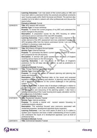 46
Learning Outcomes: I am now aware of the current policy on VBC and
have been able to understand further the practical and political constraints
upon housing supply within North Somerset and Bristol. The seminar also
enabled me to be able to network with other professionals and discuss the
topics further.
Formal or Informal: Formal
22/04/2015 Title: APC session with xxxxxxx
Activity Type: In house workshop
Purpose: To review the current progress of my APC and understand the
recent changes to the process.
Description: A preparation course for the APC focusing on written
submissions and an overview of the new APC templates.
Learning Outcomes: I have a better insight into what is required for the
written element of the APC assessment and now understand how the new
APC templates differ from the historic submission format. I am now more
confident in choosing a case study topic.
Formal or Informal: Formal
6.0
10/06/2015 Title: RICS Bank of England Annual Update
Activity Type: External Seminar
Purpose: To summarise the Bank’s current thinking on short to medium
term prospects for the UK economy.
Description: A seminar with guest speaker from the Bank of England
covering various topics on the UK economy.
Learning Outcomes: I am now aware of the Bank of England’s
predictions for the UK base rate and inflation, as well as predictions on
wage growth.
Formal or Informal: Formal
2.0
17/06/2015 Title: Thrings Planning Law Update Seminar
Activity Type: External Seminar
Purpose: To provide an update on relevant planning and planning law
issues and changes.
Description: The seminar involved talks on the recent and proposed
legislative changes in planning post election. A planning case law update
and a developer perspective on the current challenges in the planning
system.
Learning Outcomes: A clearer idea of developer challenges in relation to
the planning system, such as land availability, affordability of purchasers
and the logistics and resourcing of the planning system. I also have a
better understanding of the 5 year housing land supply calculation and the
consequences of shortfalls in supply.
Formal or Informal: Formal
2.0
21/07/2015 Title: Residential Valuation Tutorial
Activity Type: Internal workshop
Purpose: To provide a tutorial and revision session focussing on
residential property valuation.
Description: The workshop focused upon premiums associated with
residential properties, development appraisal inputs inspection.
Learning Outcomes: I am now more aware of what to do if a defect is
spotted upon inspection and have a better understanding of how to justify
and understand the inputs of a development appraisal, such as level of
professional fees.
Formal or Informal: Formal
1.0
22/07/2015 Title: Commercial Valuation Tutorial 1.0
 