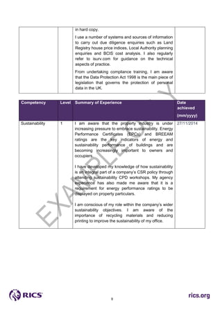 9
in hard copy.
I use a number of systems and sources of information
to carry out due diligence enquiries such as Land
Registry house price indices, Local Authority planning
enquiries and BCIS cost analysis. I also regularly
refer to isurv.com for guidance on the technical
aspects of practice.
From undertaking compliance training, I am aware
that the Data Protection Act 1998 is the main piece of
legislation that governs the protection of personal
data in the UK.
Competency Level Summary of Experience Date
achieved
(mm/yyyy)
Sustainability 1 I am aware that the property industry is under
increasing pressure to embrace sustainability. Energy
Performance Certificates (EPCs) and BREEAM
ratings are the key indicators of energy and
sustainability performance of buildings and are
becoming increasingly important to owners and
occupiers.
I have developed my knowledge of how sustainability
is an integral part of a company’s CSR policy through
attending sustainability CPD workshops. My agency
experience has also made me aware that it is a
requirement for energy performance ratings to be
displayed on property particulars.
I am conscious of my role within the company’s wider
sustainability objectives. I am aware of the
importance of recycling materials and reducing
printing to improve the sustainability of my office.
27/11/2014
 