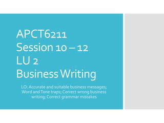 APCT6211
Session 10 – 12
LU 2
BusinessWriting
LO:Accurate and suitable business messages;
Word andTone traps; Correct wrong business
writing; Correct grammar mistakes
 