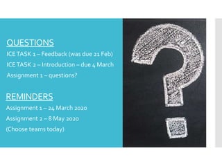 QUESTIONS
 ICETASK 1 – Feedback (was due 21 Feb)
 ICETASK 2 – Introduction – due 4 March
 Assignment 1 – questions?
REMINDERS
 Assignment 1 – 24 March 2020
 Assignment 2 – 8 May 2020
 (Choose teams today)
 