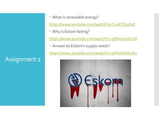 Assignment 2
 What is renewable energy?
https://www.youtube.com/watch?v=T4xKThjcKaE
 Why is Eskom failing?
https://www.youtube.com/watch?v=gRHo2eJGn28
 Answer to Eskom’s supply needs?
https://www.youtube.com/watch?v=yKYaArHKsGo
 