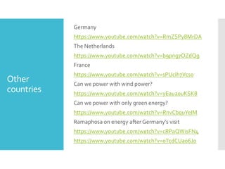 Other
countries
Germany
https://www.youtube.com/watch?v=RmZSPy8MrDA
The Netherlands
https://www.youtube.com/watch?v=b9png7OZdQg
France
https://www.youtube.com/watch?v=sPUcIh7Vcs0
Can we power with wind power?
https://www.youtube.com/watch?v=yEau20uKSK8
Can we power with only green energy?
https://www.youtube.com/watch?v=RnvCbquYeIM
Ramaphosa on energy after Germany’s visit
https://www.youtube.com/watch?v=cRPaQWisFN4
https://www.youtube.com/watch?v=0TcdCUa06Jo
 