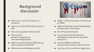 Background
discussion
■ Who is your customer? A person or a
company?
■ What is your pitch?What do you want to
sell?
■ How are you going to sell your idea?
■ Who are you?
(Answer in assignment)
Team name/logo/slogan?
■ What is your primary aims?What do you
want to achieve with the BP?
■ What are some challenges you face?
■ SAREC –Terence Govender, the Chairman
of SAREC
■ Address the Eskom crisis (load-shedding)
through solar / wind energy.
■ By writing a business plan
■ You are part of the New Business
Development team at a SA renewable
energy firm.
■ Secure a SAREC investment.
Convince them that your idea is the best.
■ Cost, buy-in from customers, legal issues
 