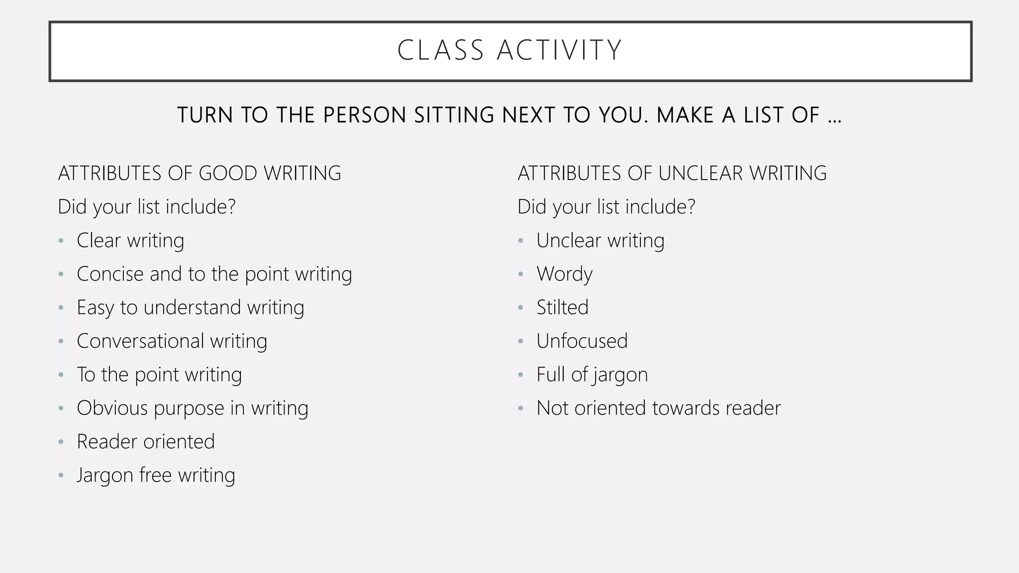 TURN TO THE PERSON SITTING NEXT TO YOU. MAKE A LIST OF …
ATTRIBUTES OF GOOD WRITING
Did your list include?
• Clear writing
• Concise and to the point writing
• Easy to understand writing
• Conversational writing
• To the point writing
• Obvious purpose in writing
• Reader oriented
• Jargon free writing
ATTRIBUTES OF UNCLEAR WRITING
Did your list include?
• Unclear writing
• Wordy
• Stilted
• Unfocused
• Full of jargon
• Not oriented towards reader
CLASS ACTIVITY
 