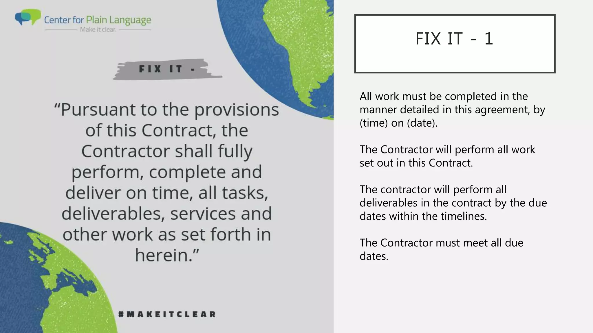 FIX IT - 1
All work must be completed in the
manner detailed in this agreement, by
(time) on (date).
The Contractor will perform all work
set out in this Contract.
The contractor will perform all
deliverables in the contract by the due
dates within the timelines.
The Contractor must meet all due
dates.
 