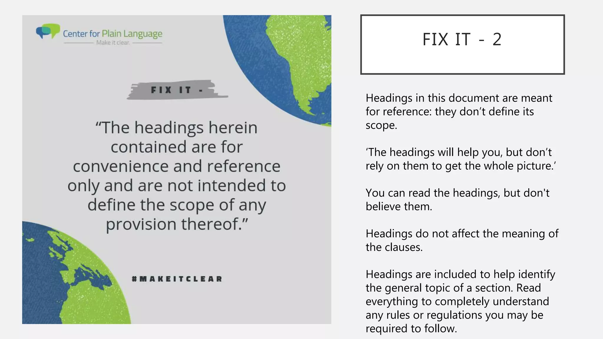 FIX IT - 2
Headings in this document are meant
for reference: they don’t define its
scope.
‘The headings will help you, but don’t
rely on them to get the whole picture.’
You can read the headings, but don't
believe them.
Headings do not affect the meaning of
the clauses.
Headings are included to help identify
the general topic of a section. Read
everything to completely understand
any rules or regulations you may be
required to follow.
 