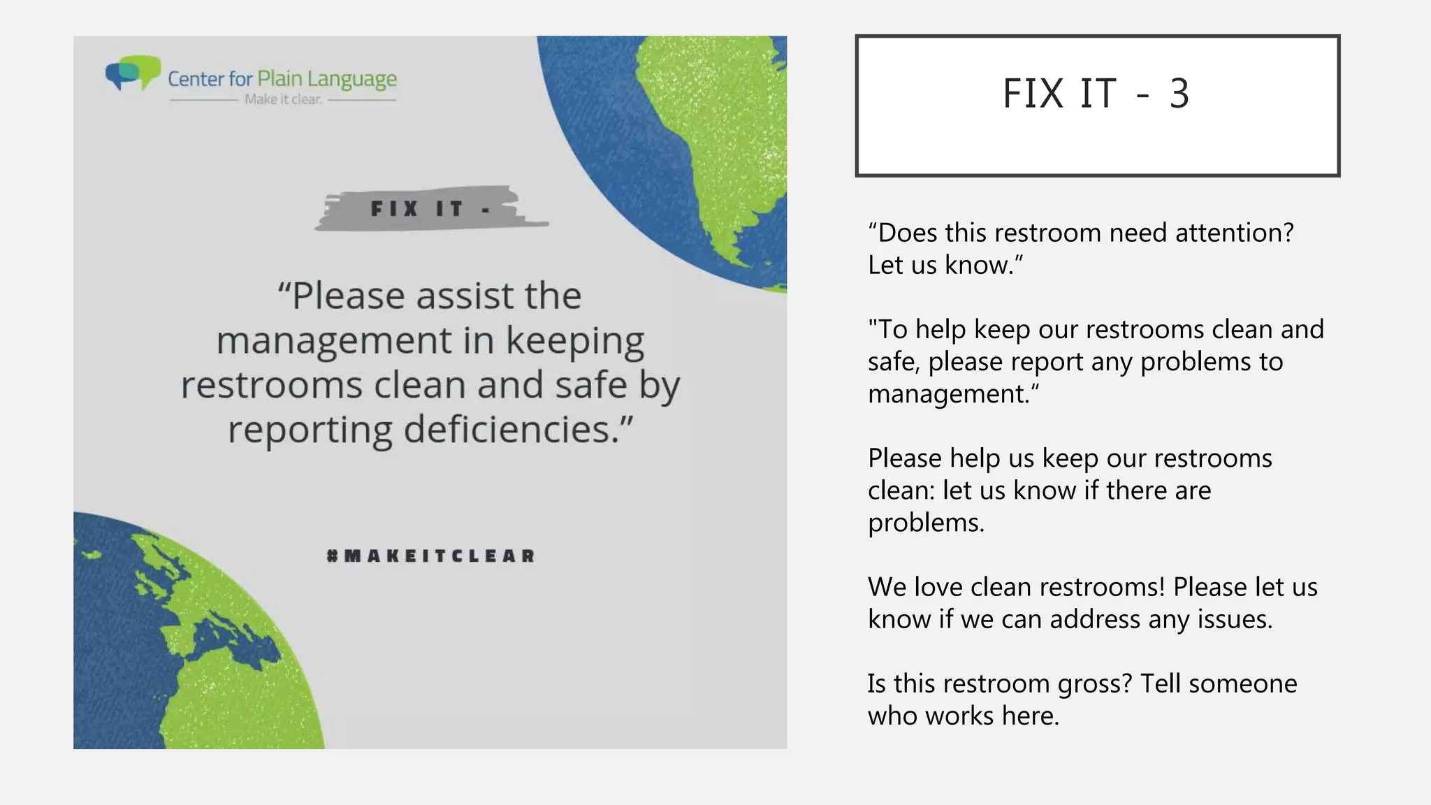 FIX IT - 3
“Does this restroom need attention?
Let us know.”
"To help keep our restrooms clean and
safe, please report any problems to
management.“
Please help us keep our restrooms
clean: let us know if there are
problems.
We love clean restrooms! Please let us
know if we can address any issues.
Is this restroom gross? Tell someone
who works here.
 