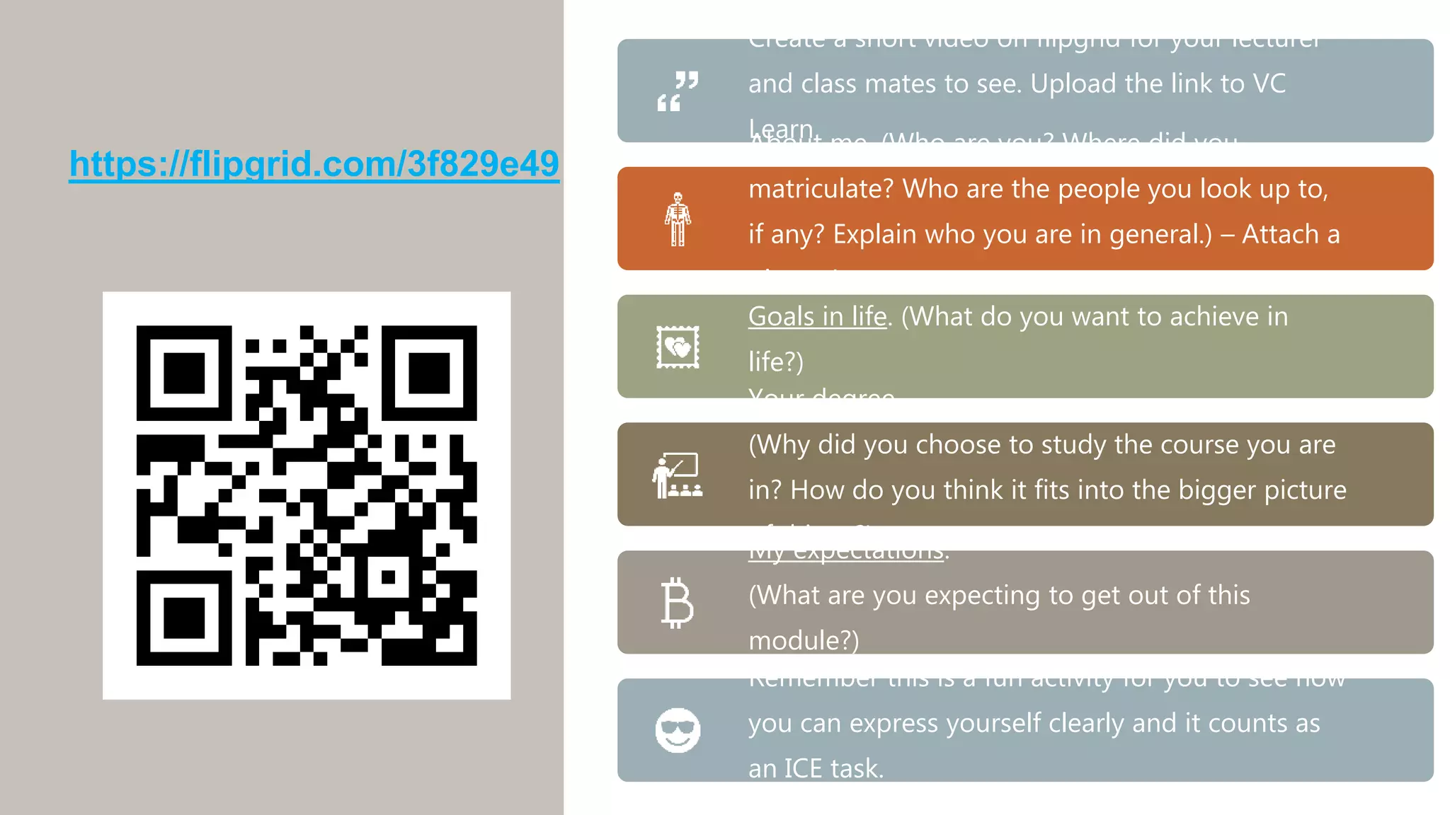 Create a short video on flipgrid for your lecturer
and class mates to see. Upload the link to VC
Learn
About me. (Who are you? Where did you
matriculate? Who are the people you look up to,
if any? Explain who you are in general.) – Attach a
picture!
Goals in life. (What do you want to achieve in
life?)
Your degree.
(Why did you choose to study the course you are
in? How do you think it fits into the bigger picture
of things?)
My expectations.
(What are you expecting to get out of this
module?)
Remember this is a fun activity for you to see how
you can express yourself clearly and it counts as
an ICE task.
https://flipgrid.com/3f829e49
 
