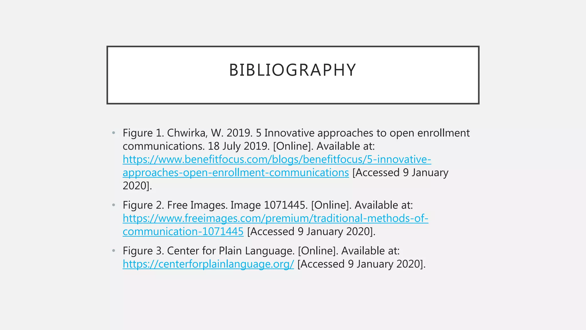 BIBLIOGRAPHY
• Figure 1. Chwirka, W. 2019. 5 Innovative approaches to open enrollment
communications. 18 July 2019. [Online]. Available at:
https://www.benefitfocus.com/blogs/benefitfocus/5-innovative-
approaches-open-enrollment-communications [Accessed 9 January
2020].
• Figure 2. Free Images. Image 1071445. [Online]. Available at:
https://www.freeimages.com/premium/traditional-methods-of-
communication-1071445 [Accessed 9 January 2020].
• Figure 3. Center for Plain Language. [Online]. Available at:
https://centerforplainlanguage.org/ [Accessed 9 January 2020].
 
