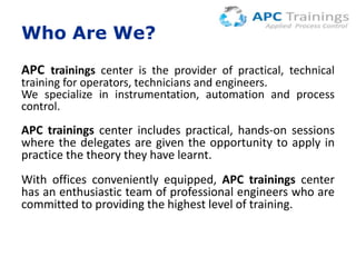 Who Are We?
APC trainings center is the provider of practical, technical

training for operators, technicians and engineers.
We specialize in instrumentation, automation and process
control.

APC trainings center includes practical, hands-on sessions
where the delegates are given the opportunity to apply in
practice the theory they have learnt.
With offices conveniently equipped, APC trainings center
has an enthusiastic team of professional engineers who are
committed to providing the highest level of training.

 