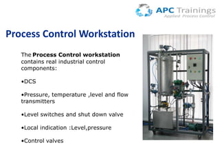 Process Control Workstation
The Process Control workstation
contains real industrial control
components:
•DCS
•Pressure, temperature ,level and flow
transmitters
•Level switches and shut down valve

•Local indication :Level,pressure
•Control valves

 