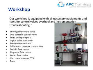 Workshop
Our workshop is equipped with all necessary equipments and
tools for control valves overhaul and instrumentation
troubleshooting :
•
•
•
•
•
•
•
•
•
•
•

Three globe control valve
One butterfly control valve
Trims and spare parts
Digital valve positioner
Pressure transmitters
Differential pressure transmitters
Coriolis flow meter
Magnetic flow meter
Vortex flow meter
Hart communicator 375
Tools

 