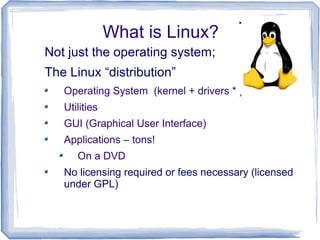 What is Linux?
Not just the operating system;
The Linux “distribution”
   Operating System (kernel + drivers * )
   Utilities
   GUI (Graphical User Interface)
   Applications – tons!
      On a DVD
   No licensing required or fees necessary (licensed
   under GPL)
 