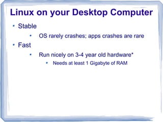 Linux on your Desktop Computer
 Stable
          OS rarely crashes; apps crashes are rare
 Fast
          Run nicely on 3-4 year old hardware*
               Needs at least 1 Gigabyte of RAM
 