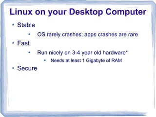 Linux on your Desktop Computer
 Stable
          OS rarely crashes; apps crashes are rare
 Fast
          Run nicely on 3-4 year old hardware*
               Needs at least 1 Gigabyte of RAM
 Secure
 