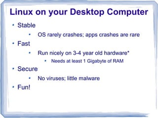 Linux on your Desktop Computer
 Stable
          OS rarely crashes; apps crashes are rare
 Fast
          Run nicely on 3-4 year old hardware*
               Needs at least 1 Gigabyte of RAM
 Secure
          No viruses; little malware
 Fun!
 