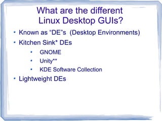 What are the different
     Linux Desktop GUIs?
Known as “DE”s (Desktop Environments)
Kitchen Sink* DEs
      GNOME
      Unity**
      KDE Software Collection
Lightweight DEs
 