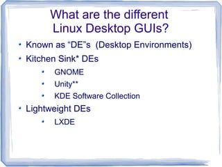 What are the different
     Linux Desktop GUIs?
Known as “DE”s (Desktop Environments)
Kitchen Sink* DEs
      GNOME
      Unity**
      KDE Software Collection
Lightweight DEs
      LXDE
 