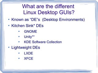 What are the different
     Linux Desktop GUIs?
Known as “DE”s (Desktop Environments)
Kitchen Sink* DEs
      GNOME
      Unity**
      KDE Software Collection
Lightweight DEs
      LXDE
      XFCE
 