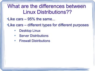 What are the differences between
      Linux Distributions??
Like cars – 95% the same...
Like cars – different types for different purposes
      Desktop Linux
      Server Distributions
      Firewall Distributions
 