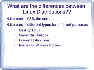What are the differences between
      Linux Distributions??
Like cars – 95% the same...
Like cars – different types for different purposes
      Desktop Linux
      Server Distributions
      Firewall Distributions
      Images for Wireless Routers
 