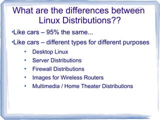 What are the differences between
      Linux Distributions??
Like cars – 95% the same...
Like cars – different types for different purposes
      Desktop Linux
      Server Distributions
      Firewall Distributions
      Images for Wireless Routers
      Multimedia / Home Theater Distributions
 
