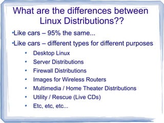 What are the differences between
      Linux Distributions??
Like cars – 95% the same...
Like cars – different types for different purposes
      Desktop Linux
      Server Distributions
      Firewall Distributions
      Images for Wireless Routers
      Multimedia / Home Theater Distributions
      Utility / Rescue (Live CDs)
      Etc, etc, etc...
 