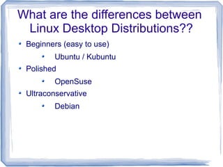 What are the differences between
 Linux Desktop Distributions??
 Beginners (easy to use)
         Ubuntu / Kubuntu
 Polished
         OpenSuse
 Ultraconservative
         Debian
 