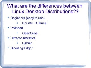 What are the differences between
 Linux Desktop Distributions??
 Beginners (easy to use)
         Ubuntu / Kubuntu
 Polished
         OpenSuse
 Ultraconservative
         Debian
 Bleeding Edge*
 