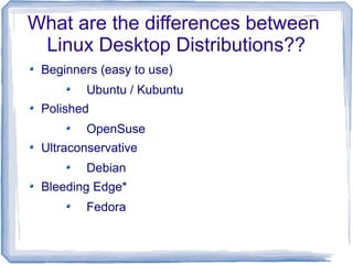 What are the differences between
 Linux Desktop Distributions??
 Beginners (easy to use)
         Ubuntu / Kubuntu
 Polished
         OpenSuse
 Ultraconservative
         Debian
 Bleeding Edge*
         Fedora
 