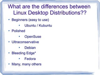 What are the differences between
 Linux Desktop Distributions??
 Beginners (easy to use)
         Ubuntu / Kubuntu
 Polished
         OpenSuse
 Ultraconservative
         Debian
 Bleeding Edge*
         Fedora
 Many, many others
 