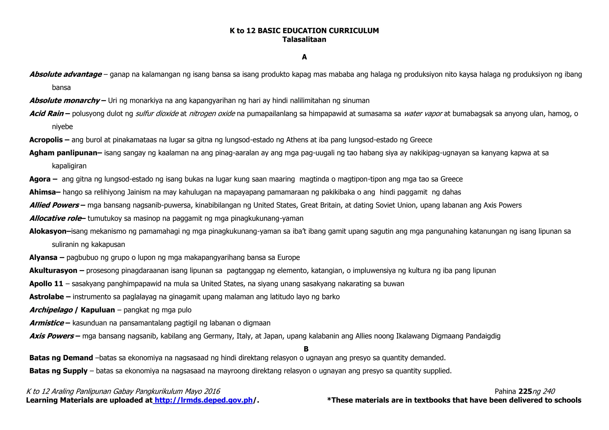K to 12 BASIC EDUCATION CURRICULUM
K to 12 Araling Panlipunan Gabay Pangkurikulum Mayo 2016 Pahina 225ng 240
Learning Materials are uploaded at http://lrmds.deped.gov.ph/. *These materials are in textbooks that have been delivered to schools
Talasalitaan
A
Absolute advantage – ganap na kalamangan ng isang bansa sa isang produkto kapag mas mababa ang halaga ng produksiyon nito kaysa halaga ng produksiyon ng ibang
bansa
Absolute monarchy – Uri ng monarkiya na ang kapangyarihan ng hari ay hindi nalilimitahan ng sinuman
Acid Rain – polusyong dulot ng sulfur dioxide at nitrogen oxide na pumapailanlang sa himpapawid at sumasama sa water vapor at bumabagsak sa anyong ulan, hamog, o
niyebe
Acropolis – ang burol at pinakamataas na lugar sa gitna ng lungsod-estado ng Athens at iba pang lungsod-estado ng Greece
Agham panlipunan– isang sangay ng kaalaman na ang pinag-aaralan ay ang mga pag-uugali ng tao habang siya ay nakikipag-ugnayan sa kanyang kapwa at sa
kapaligiran
Agora – ang gitna ng lungsod-estado ng isang bukas na lugar kung saan maaring magtinda o magtipon-tipon ang mga tao sa Greece
Ahimsa– hango sa relihiyong Jainism na may kahulugan na mapayapang pamamaraan ng pakikibaka o ang hindi paggamit ng dahas
Allied Powers – mga bansang nagsanib-puwersa, kinabibilangan ng United States, Great Britain, at dating Soviet Union, upang labanan ang Axis Powers
Allocative role– tumutukoy sa masinop na paggamit ng mga pinagkukunang-yaman
Alokasyon–isang mekanismo ng pamamahagi ng mga pinagkukunang-yaman sa iba’t ibang gamit upang sagutin ang mga pangunahing katanungan ng isang lipunan sa
suliranin ng kakapusan
Alyansa – pagbubuo ng grupo o lupon ng mga makapangyarihang bansa sa Europe
Akulturasyon – prosesong pinagdaraanan isang lipunan sa pagtanggap ng elemento, katangian, o impluwensiya ng kultura ng iba pang lipunan
Apollo 11 – sasakyang panghimpapawid na mula sa United States, na siyang unang sasakyang nakarating sa buwan
Astrolabe – instrumento sa paglalayag na ginagamit upang malaman ang latitudo layo ng barko
Archipelago / Kapuluan – pangkat ng mga pulo
Armistice – kasunduan na pansamantalang pagtigil ng labanan o digmaan
Axis Powers – mga bansang nagsanib, kabilang ang Germany, Italy, at Japan, upang kalabanin ang Allies noong Ikalawang Digmaang Pandaigdig
B
Batas ng Demand –batas sa ekonomiya na nagsasaad ng hindi direktang relasyon o ugnayan ang presyo sa quantity demanded.
Batas ng Supply – batas sa ekonomiya na nagsasaad na mayroong direktang relasyon o ugnayan ang presyo sa quantity supplied.
 