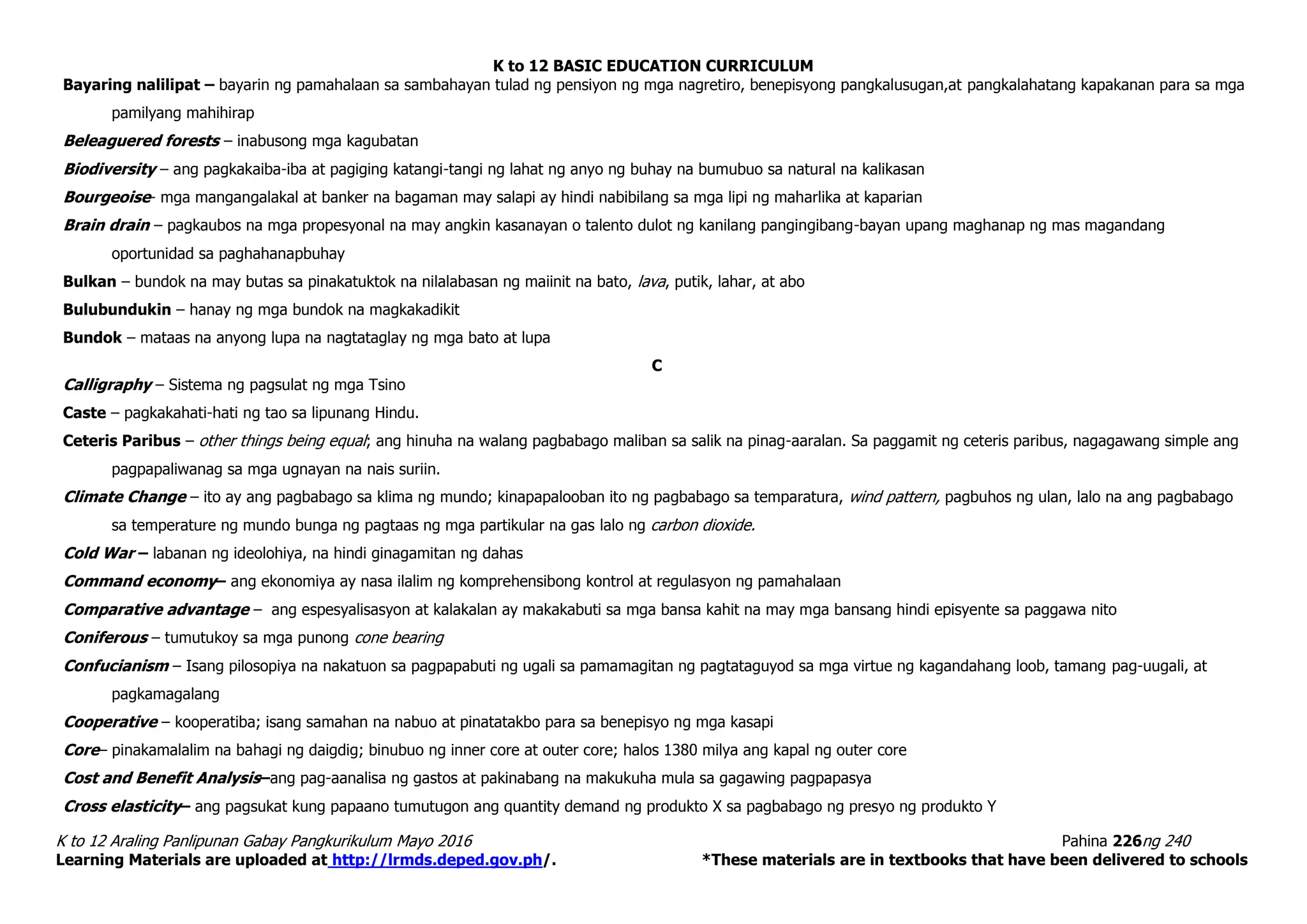 K to 12 BASIC EDUCATION CURRICULUM
K to 12 Araling Panlipunan Gabay Pangkurikulum Mayo 2016 Pahina 226ng 240
Learning Materials are uploaded at http://lrmds.deped.gov.ph/. *These materials are in textbooks that have been delivered to schools
Bayaring nalilipat – bayarin ng pamahalaan sa sambahayan tulad ng pensiyon ng mga nagretiro, benepisyong pangkalusugan,at pangkalahatang kapakanan para sa mga
pamilyang mahihirap
Beleaguered forests – inabusong mga kagubatan
Biodiversity – ang pagkakaiba-iba at pagiging katangi-tangi ng lahat ng anyo ng buhay na bumubuo sa natural na kalikasan
Bourgeoise- mga mangangalakal at banker na bagaman may salapi ay hindi nabibilang sa mga lipi ng maharlika at kaparian
Brain drain – pagkaubos na mga propesyonal na may angkin kasanayan o talento dulot ng kanilang pangingibang-bayan upang maghanap ng mas magandang
oportunidad sa paghahanapbuhay
Bulkan – bundok na may butas sa pinakatuktok na nilalabasan ng maiinit na bato, lava, putik, lahar, at abo
Bulubundukin – hanay ng mga bundok na magkakadikit
Bundok – mataas na anyong lupa na nagtataglay ng mga bato at lupa
C
Calligraphy – Sistema ng pagsulat ng mga Tsino
Caste – pagkakahati-hati ng tao sa lipunang Hindu.
Ceteris Paribus – other things being equal; ang hinuha na walang pagbabago maliban sa salik na pinag-aaralan. Sa paggamit ng ceteris paribus, nagagawang simple ang
pagpapaliwanag sa mga ugnayan na nais suriin.
Climate Change – ito ay ang pagbabago sa klima ng mundo; kinapapalooban ito ng pagbabago sa temparatura, wind pattern, pagbuhos ng ulan, lalo na ang pagbabago
sa temperature ng mundo bunga ng pagtaas ng mga partikular na gas lalo ng carbon dioxide.
Cold War – labanan ng ideolohiya, na hindi ginagamitan ng dahas
Command economy– ang ekonomiya ay nasa ilalim ng komprehensibong kontrol at regulasyon ng pamahalaan
Comparative advantage – ang espesyalisasyon at kalakalan ay makakabuti sa mga bansa kahit na may mga bansang hindi episyente sa paggawa nito
Coniferous – tumutukoy sa mga punong cone bearing
Confucianism – Isang pilosopiya na nakatuon sa pagpapabuti ng ugali sa pamamagitan ng pagtataguyod sa mga virtue ng kagandahang loob, tamang pag-uugali, at
pagkamagalang
Cooperative – kooperatiba; isang samahan na nabuo at pinatatakbo para sa benepisyo ng mga kasapi
Core– pinakamalalim na bahagi ng daigdig; binubuo ng inner core at outer core; halos 1380 milya ang kapal ng outer core
Cost and Benefit Analysis–ang pag-aanalisa ng gastos at pakinabang na makukuha mula sa gagawing pagpapasya
Cross elasticity– ang pagsukat kung papaano tumutugon ang quantity demand ng produkto X sa pagbabago ng presyo ng produkto Y
 
