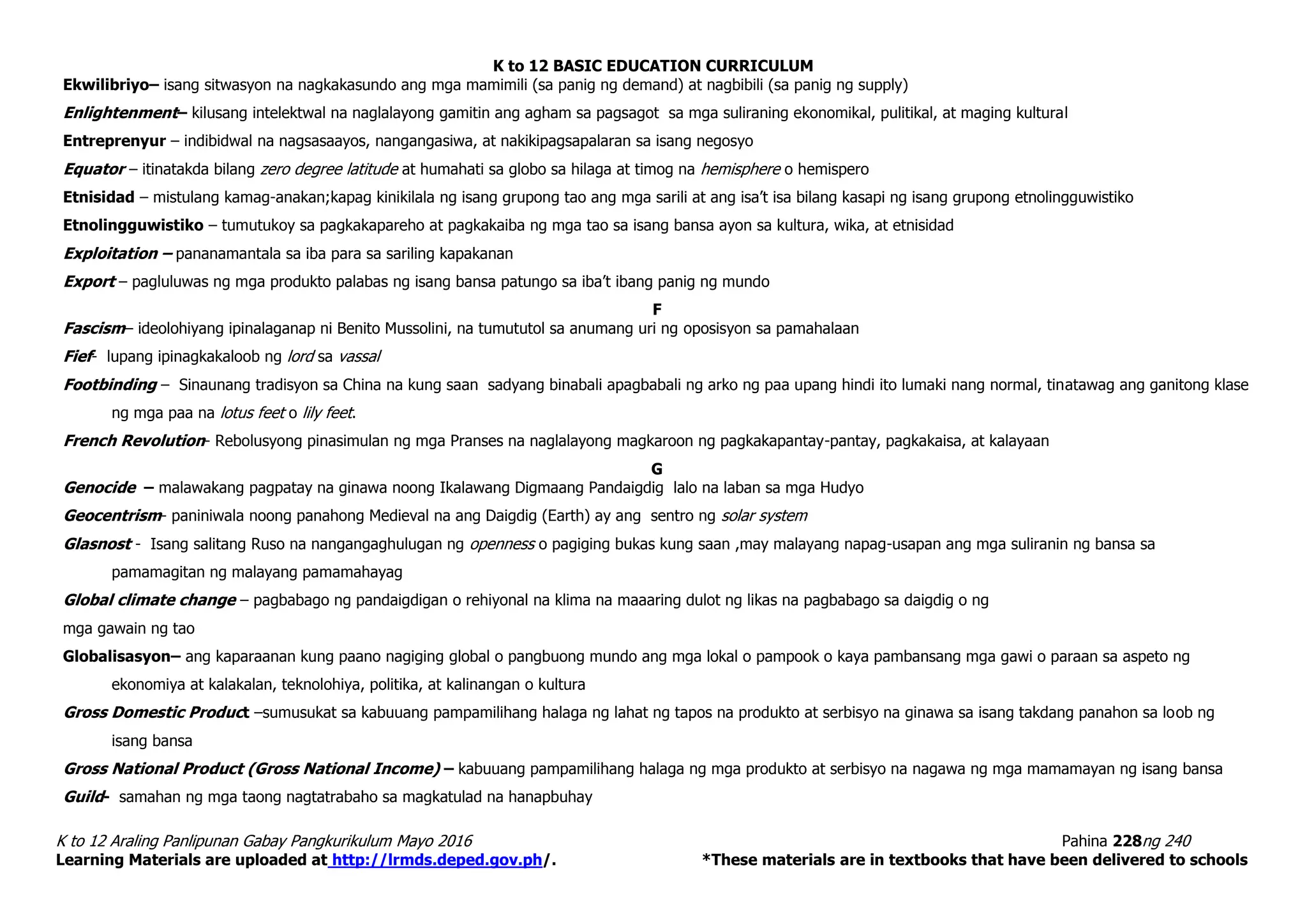 K to 12 BASIC EDUCATION CURRICULUM
K to 12 Araling Panlipunan Gabay Pangkurikulum Mayo 2016 Pahina 228ng 240
Learning Materials are uploaded at http://lrmds.deped.gov.ph/. *These materials are in textbooks that have been delivered to schools
Ekwilibriyo– isang sitwasyon na nagkakasundo ang mga mamimili (sa panig ng demand) at nagbibili (sa panig ng supply)
Enlightenment– kilusang intelektwal na naglalayong gamitin ang agham sa pagsagot sa mga suliraning ekonomikal, pulitikal, at maging kultural
Entreprenyur – indibidwal na nagsasaayos, nangangasiwa, at nakikipagsapalaran sa isang negosyo
Equator – itinatakda bilang zero degree latitude at humahati sa globo sa hilaga at timog na hemisphere o hemispero
Etnisidad – mistulang kamag-anakan;kapag kinikilala ng isang grupong tao ang mga sarili at ang isa’t isa bilang kasapi ng isang grupong etnolingguwistiko
Etnolingguwistiko – tumutukoy sa pagkakapareho at pagkakaiba ng mga tao sa isang bansa ayon sa kultura, wika, at etnisidad
Exploitation – pananamantala sa iba para sa sariling kapakanan
Export – pagluluwas ng mga produkto palabas ng isang bansa patungo sa iba’t ibang panig ng mundo
F
Fascism– ideolohiyang ipinalaganap ni Benito Mussolini, na tumututol sa anumang uri ng oposisyon sa pamahalaan
Fief- lupang ipinagkakaloob ng lord sa vassal
Footbinding – Sinaunang tradisyon sa China na kung saan sadyang binabali apagbabali ng arko ng paa upang hindi ito lumaki nang normal, tinatawag ang ganitong klase
ng mga paa na lotus feet o lily feet.
French Revolution- Rebolusyong pinasimulan ng mga Pranses na naglalayong magkaroon ng pagkakapantay-pantay, pagkakaisa, at kalayaan
G
Genocide – malawakang pagpatay na ginawa noong Ikalawang Digmaang Pandaigdig lalo na laban sa mga Hudyo
Geocentrism- paniniwala noong panahong Medieval na ang Daigdig (Earth) ay ang sentro ng solar system
Glasnost - Isang salitang Ruso na nangangaghulugan ng openness o pagiging bukas kung saan ,may malayang napag-usapan ang mga suliranin ng bansa sa
pamamagitan ng malayang pamamahayag
Global climate change – pagbabago ng pandaigdigan o rehiyonal na klima na maaaring dulot ng likas na pagbabago sa daigdig o ng
mga gawain ng tao
Globalisasyon– ang kaparaanan kung paano nagiging global o pangbuong mundo ang mga lokal o pampook o kaya pambansang mga gawi o paraan sa aspeto ng
ekonomiya at kalakalan, teknolohiya, politika, at kalinangan o kultura
Gross Domestic Product –sumusukat sa kabuuang pampamilihang halaga ng lahat ng tapos na produkto at serbisyo na ginawa sa isang takdang panahon sa loob ng
isang bansa
Gross National Product (Gross National Income) – kabuuang pampamilihang halaga ng mga produkto at serbisyo na nagawa ng mga mamamayan ng isang bansa
Guild- samahan ng mga taong nagtatrabaho sa magkatulad na hanapbuhay
 