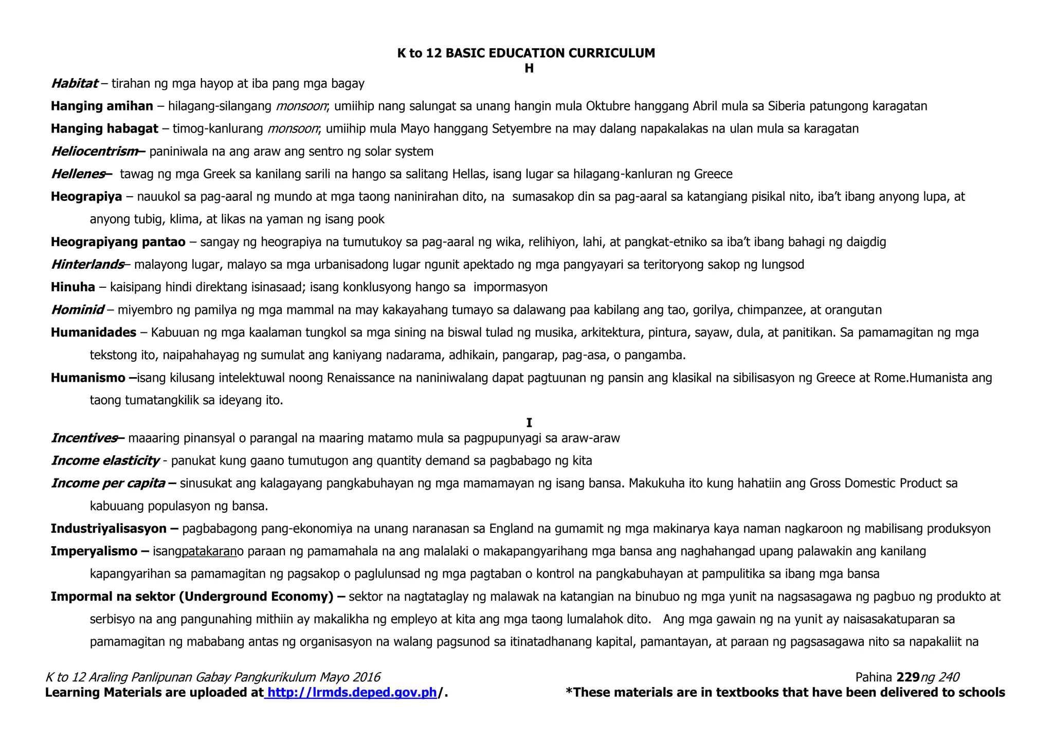 K to 12 BASIC EDUCATION CURRICULUM
K to 12 Araling Panlipunan Gabay Pangkurikulum Mayo 2016 Pahina 229ng 240
Learning Materials are uploaded at http://lrmds.deped.gov.ph/. *These materials are in textbooks that have been delivered to schools
H
Habitat – tirahan ng mga hayop at iba pang mga bagay
Hanging amihan – hilagang-silangang monsoon; umiihip nang salungat sa unang hangin mula Oktubre hanggang Abril mula sa Siberia patungong karagatan
Hanging habagat – timog-kanlurang monsoon; umiihip mula Mayo hanggang Setyembre na may dalang napakalakas na ulan mula sa karagatan
Heliocentrism– paniniwala na ang araw ang sentro ng solar system
Hellenes– tawag ng mga Greek sa kanilang sarili na hango sa salitang Hellas, isang lugar sa hilagang-kanluran ng Greece
Heograpiya – nauukol sa pag-aaral ng mundo at mga taong naninirahan dito, na sumasakop din sa pag-aaral sa katangiang pisikal nito, iba’t ibang anyong lupa, at
anyong tubig, klima, at likas na yaman ng isang pook
Heograpiyang pantao – sangay ng heograpiya na tumutukoy sa pag-aaral ng wika, relihiyon, lahi, at pangkat-etniko sa iba’t ibang bahagi ng daigdig
Hinterlands– malayong lugar, malayo sa mga urbanisadong lugar ngunit apektado ng mga pangyayari sa teritoryong sakop ng lungsod
Hinuha – kaisipang hindi direktang isinasaad; isang konklusyong hango sa impormasyon
Hominid – miyembro ng pamilya ng mga mammal na may kakayahang tumayo sa dalawang paa kabilang ang tao, gorilya, chimpanzee, at orangutan
Humanidades – Kabuuan ng mga kaalaman tungkol sa mga sining na biswal tulad ng musika, arkitektura, pintura, sayaw, dula, at panitikan. Sa pamamagitan ng mga
tekstong ito, naipahahayag ng sumulat ang kaniyang nadarama, adhikain, pangarap, pag-asa, o pangamba.
Humanismo –isang kilusang intelektuwal noong Renaissance na naniniwalang dapat pagtuunan ng pansin ang klasikal na sibilisasyon ng Greece at Rome.Humanista ang
taong tumatangkilik sa ideyang ito.
I
Incentives– maaaring pinansyal o parangal na maaring matamo mula sa pagpupunyagi sa araw-araw
Income elasticity - panukat kung gaano tumutugon ang quantity demand sa pagbabago ng kita
Income per capita – sinusukat ang kalagayang pangkabuhayan ng mga mamamayan ng isang bansa. Makukuha ito kung hahatiin ang Gross Domestic Product sa
kabuuang populasyon ng bansa.
Industriyalisasyon – pagbabagong pang-ekonomiya na unang naranasan sa England na gumamit ng mga makinarya kaya naman nagkaroon ng mabilisang produksyon
Imperyalismo – isangpatakarano paraan ng pamamahala na ang malalaki o makapangyarihang mga bansa ang naghahangad upang palawakin ang kanilang
kapangyarihan sa pamamagitan ng pagsakop o paglulunsad ng mga pagtaban o kontrol na pangkabuhayan at pampulitika sa ibang mga bansa
Impormal na sektor (Underground Economy) – sektor na nagtataglay ng malawak na katangian na binubuo ng mga yunit na nagsasagawa ng pagbuo ng produkto at
serbisyo na ang pangunahing mithiin ay makalikha ng empleyo at kita ang mga taong lumalahok dito. Ang mga gawain ng na yunit ay naisasakatuparan sa
pamamagitan ng mababang antas ng organisasyon na walang pagsunod sa itinatadhanang kapital, pamantayan, at paraan ng pagsasagawa nito sa napakaliit na
 