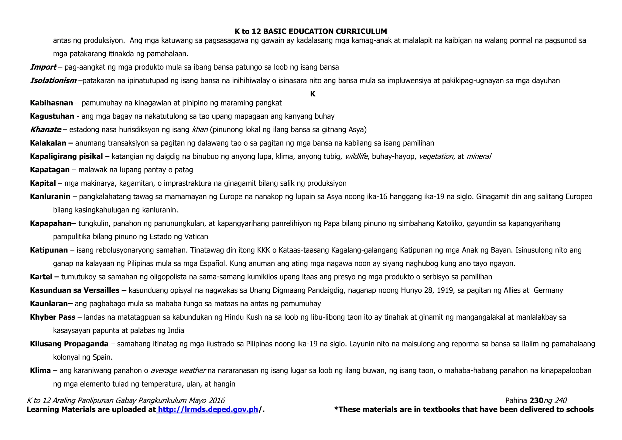 K to 12 BASIC EDUCATION CURRICULUM
K to 12 Araling Panlipunan Gabay Pangkurikulum Mayo 2016 Pahina 230ng 240
Learning Materials are uploaded at http://lrmds.deped.gov.ph/. *These materials are in textbooks that have been delivered to schools
antas ng produksiyon. Ang mga katuwang sa pagsasagawa ng gawain ay kadalasang mga kamag-anak at malalapit na kaibigan na walang pormal na pagsunod sa
mga patakarang itinakda ng pamahalaan.
Import – pag-aangkat ng mga produkto mula sa ibang bansa patungo sa loob ng isang bansa
Isolationism –patakaran na ipinatutupad ng isang bansa na inihihiwalay o isinasara nito ang bansa mula sa impluwensiya at pakikipag-ugnayan sa mga dayuhan
K
Kabihasnan – pamumuhay na kinagawian at pinipino ng maraming pangkat
Kagustuhan - ang mga bagay na nakatutulong sa tao upang mapagaan ang kanyang buhay
Khanate – estadong nasa hurisdiksyon ng isang khan (pinunong lokal ng ilang bansa sa gitnang Asya)
Kalakalan – anumang transaksiyon sa pagitan ng dalawang tao o sa pagitan ng mga bansa na kabilang sa isang pamilihan
Kapaligirang pisikal – katangian ng daigdig na binubuo ng anyong lupa, klima, anyong tubig, wildlife, buhay-hayop, vegetation, at mineral
Kapatagan – malawak na lupang pantay o patag
Kapital – mga makinarya, kagamitan, o imprastraktura na ginagamit bilang salik ng produksiyon
Kanluranin – pangkalahatang tawag sa mamamayan ng Europe na nanakop ng lupain sa Asya noong ika-16 hanggang ika-19 na siglo. Ginagamit din ang salitang Europeo
bilang kasingkahulugan ng kanluranin.
Kapapahan– tungkulin, panahon ng panunungkulan, at kapangyarihang panrelihiyon ng Papa bilang pinuno ng simbahang Katoliko, gayundin sa kapangyarihang
pampulitika bilang pinuno ng Estado ng Vatican
Katipunan – isang rebolusyonaryong samahan. Tinatawag din itong KKK o Kataas-taasang Kagalang-galangang Katipunan ng mga Anak ng Bayan. Isinusulong nito ang
ganap na kalayaan ng Pilipinas mula sa mga Español. Kung anuman ang ating mga nagawa noon ay siyang naghubog kung ano tayo ngayon.
Kartel – tumutukoy sa samahan ng oligopolista na sama-samang kumikilos upang itaas ang presyo ng mga produkto o serbisyo sa pamilihan
Kasunduan sa Versailles – kasunduang opisyal na nagwakas sa Unang Digmaang Pandaigdig, naganap noong Hunyo 28, 1919, sa pagitan ng Allies at Germany
Kaunlaran– ang pagbabago mula sa mababa tungo sa mataas na antas ng pamumuhay
Khyber Pass – landas na matatagpuan sa kabundukan ng Hindu Kush na sa loob ng libu-libong taon ito ay tinahak at ginamit ng mangangalakal at manlalakbay sa
kasaysayan papunta at palabas ng India
Kilusang Propaganda – samahang itinatag ng mga ilustrado sa Pilipinas noong ika-19 na siglo. Layunin nito na maisulong ang reporma sa bansa sa ilalim ng pamahalaang
kolonyal ng Spain.
Klima – ang karaniwang panahon o average weather na nararanasan ng isang lugar sa loob ng ilang buwan, ng isang taon, o mahaba-habang panahon na kinapapalooban
ng mga elemento tulad ng temperatura, ulan, at hangin
 