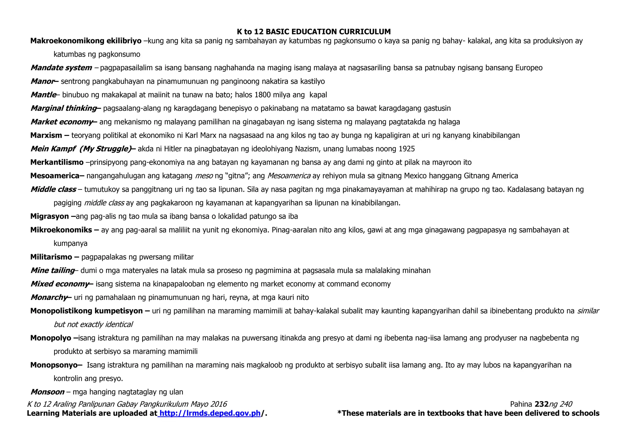 K to 12 BASIC EDUCATION CURRICULUM
K to 12 Araling Panlipunan Gabay Pangkurikulum Mayo 2016 Pahina 232ng 240
Learning Materials are uploaded at http://lrmds.deped.gov.ph/. *These materials are in textbooks that have been delivered to schools
Makroekonomikong ekilibriyo –kung ang kita sa panig ng sambahayan ay katumbas ng pagkonsumo o kaya sa panig ng bahay- kalakal, ang kita sa produksiyon ay
katumbas ng pagkonsumo
Mandate system – pagpapasailalim sa isang bansang naghahanda na maging isang malaya at nagsasariling bansa sa patnubay ngisang bansang Europeo
Manor– sentrong pangkabuhayan na pinamumunuan ng panginoong nakatira sa kastilyo
Mantle– binubuo ng makakapal at maiinit na tunaw na bato; halos 1800 milya ang kapal
Marginal thinking– pagsaalang-alang ng karagdagang benepisyo o pakinabang na matatamo sa bawat karagdagang gastusin
Market economy– ang mekanismo ng malayang pamilihan na ginagabayan ng isang sistema ng malayang pagtatakda ng halaga
Marxism – teoryang politikal at ekonomiko ni Karl Marx na nagsasaad na ang kilos ng tao ay bunga ng kapaligiran at uri ng kanyang kinabibilangan
Mein Kampf (My Struggle)– akda ni Hitler na pinagbatayan ng ideolohiyang Nazism, unang lumabas noong 1925
Merkantilismo –prinsipyong pang-ekonomiya na ang batayan ng kayamanan ng bansa ay ang dami ng ginto at pilak na mayroon ito
Mesoamerica– nangangahulugan ang katagang meso ng “gitna”; ang Mesoamerica ay rehiyon mula sa gitnang Mexico hanggang Gitnang America
Middle class – tumutukoy sa panggitnang uri ng tao sa lipunan. Sila ay nasa pagitan ng mga pinakamayayaman at mahihirap na grupo ng tao. Kadalasang batayan ng
pagiging middle class ay ang pagkakaroon ng kayamanan at kapangyarihan sa lipunan na kinabibilangan.
Migrasyon –ang pag-alis ng tao mula sa ibang bansa o lokalidad patungo sa iba
Mikroekonomiks – ay ang pag-aaral sa maliliit na yunit ng ekonomiya. Pinag-aaralan nito ang kilos, gawi at ang mga ginagawang pagpapasya ng sambahayan at
kumpanya
Militarismo – pagpapalakas ng pwersang militar
Mine tailing– dumi o mga materyales na latak mula sa proseso ng pagmimina at pagsasala mula sa malalaking minahan
Mixed economy– isang sistema na kinapapalooban ng elemento ng market economy at command economy
Monarchy– uri ng pamahalaan ng pinamumunuan ng hari, reyna, at mga kauri nito
Monopolistikong kumpetisyon – uri ng pamilihan na maraming mamimili at bahay-kalakal subalit may kaunting kapangyarihan dahil sa ibinebentang produkto na similar
but not exactly identical
Monopolyo –isang istraktura ng pamilihan na may malakas na puwersang itinakda ang presyo at dami ng ibebenta nag-iisa lamang ang prodyuser na nagbebenta ng
produkto at serbisyo sa maraming mamimili
Monopsonyo– Isang istraktura ng pamilihan na maraming nais magkaloob ng produkto at serbisyo subalit iisa lamang ang. Ito ay may lubos na kapangyarihan na
kontrolin ang presyo.
Monsoon – mga hanging nagtataglay ng ulan
 