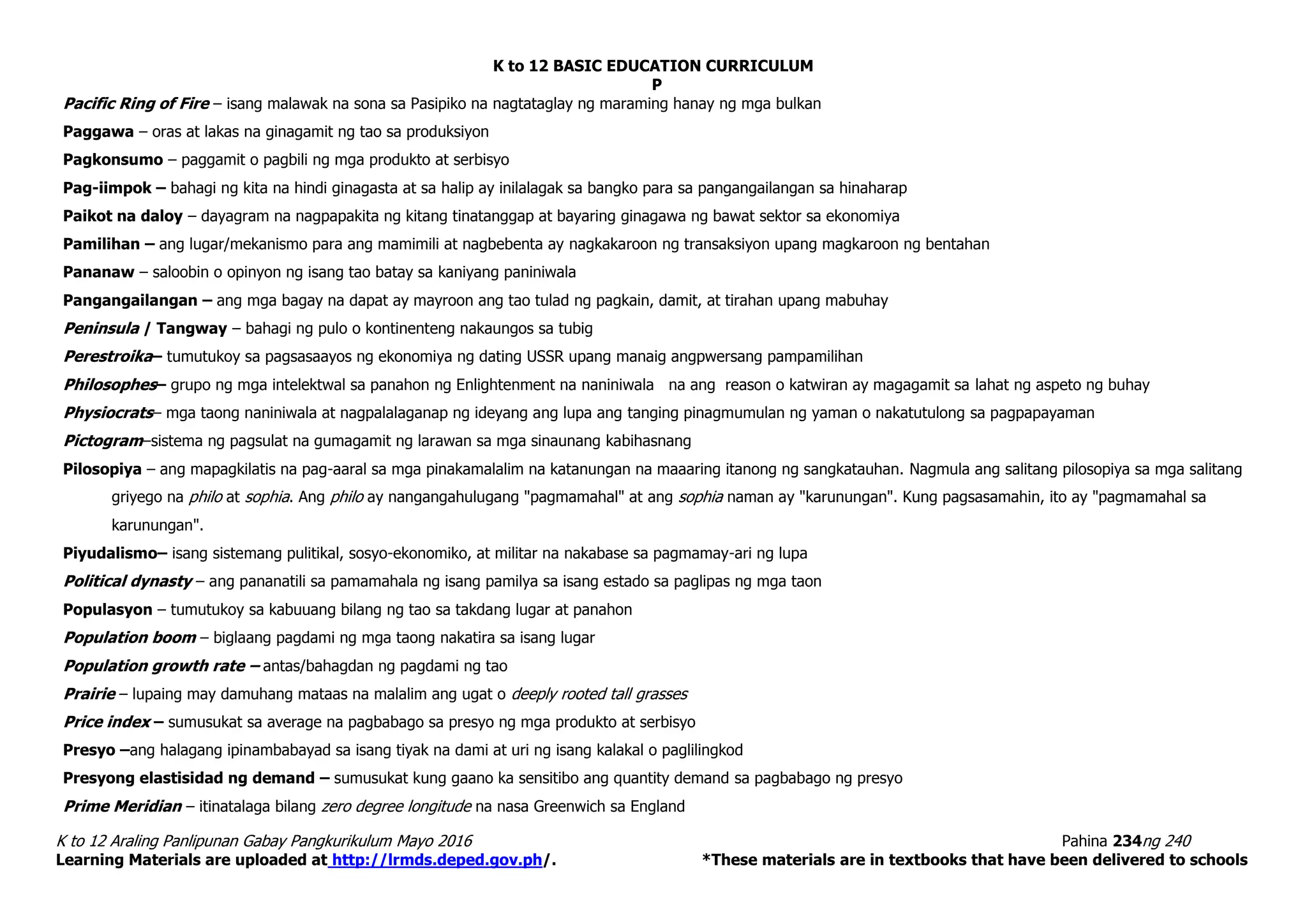 K to 12 BASIC EDUCATION CURRICULUM
K to 12 Araling Panlipunan Gabay Pangkurikulum Mayo 2016 Pahina 234ng 240
Learning Materials are uploaded at http://lrmds.deped.gov.ph/. *These materials are in textbooks that have been delivered to schools
P
Pacific Ring of Fire – isang malawak na sona sa Pasipiko na nagtataglay ng maraming hanay ng mga bulkan
Paggawa – oras at lakas na ginagamit ng tao sa produksiyon
Pagkonsumo – paggamit o pagbili ng mga produkto at serbisyo
Pag-iimpok – bahagi ng kita na hindi ginagasta at sa halip ay inilalagak sa bangko para sa pangangailangan sa hinaharap
Paikot na daloy – dayagram na nagpapakita ng kitang tinatanggap at bayaring ginagawa ng bawat sektor sa ekonomiya
Pamilihan – ang lugar/mekanismo para ang mamimili at nagbebenta ay nagkakaroon ng transaksiyon upang magkaroon ng bentahan
Pananaw – saloobin o opinyon ng isang tao batay sa kaniyang paniniwala
Pangangailangan – ang mga bagay na dapat ay mayroon ang tao tulad ng pagkain, damit, at tirahan upang mabuhay
Peninsula / Tangway – bahagi ng pulo o kontinenteng nakaungos sa tubig
Perestroika– tumutukoy sa pagsasaayos ng ekonomiya ng dating USSR upang manaig angpwersang pampamilihan
Philosophes– grupo ng mga intelektwal sa panahon ng Enlightenment na naniniwala na ang reason o katwiran ay magagamit sa lahat ng aspeto ng buhay
Physiocrats– mga taong naniniwala at nagpalalaganap ng ideyang ang lupa ang tanging pinagmumulan ng yaman o nakatutulong sa pagpapayaman
Pictogram–sistema ng pagsulat na gumagamit ng larawan sa mga sinaunang kabihasnang
Pilosopiya – ang mapagkilatis na pag-aaral sa mga pinakamalalim na katanungan na maaaring itanong ng sangkatauhan. Nagmula ang salitang pilosopiya sa mga salitang
griyego na philo at sophia. Ang philo ay nangangahulugang "pagmamahal" at ang sophia naman ay "karunungan". Kung pagsasamahin, ito ay "pagmamahal sa
karunungan".
Piyudalismo– isang sistemang pulitikal, sosyo-ekonomiko, at militar na nakabase sa pagmamay-ari ng lupa
Political dynasty – ang pananatili sa pamamahala ng isang pamilya sa isang estado sa paglipas ng mga taon
Populasyon – tumutukoy sa kabuuang bilang ng tao sa takdang lugar at panahon
Population boom – biglaang pagdami ng mga taong nakatira sa isang lugar
Population growth rate – antas/bahagdan ng pagdami ng tao
Prairie – lupaing may damuhang mataas na malalim ang ugat o deeply rooted tall grasses
Price index – sumusukat sa average na pagbabago sa presyo ng mga produkto at serbisyo
Presyo –ang halagang ipinambabayad sa isang tiyak na dami at uri ng isang kalakal o paglilingkod
Presyong elastisidad ng demand – sumusukat kung gaano ka sensitibo ang quantity demand sa pagbabago ng presyo
Prime Meridian – itinatalaga bilang zero degree longitude na nasa Greenwich sa England
 