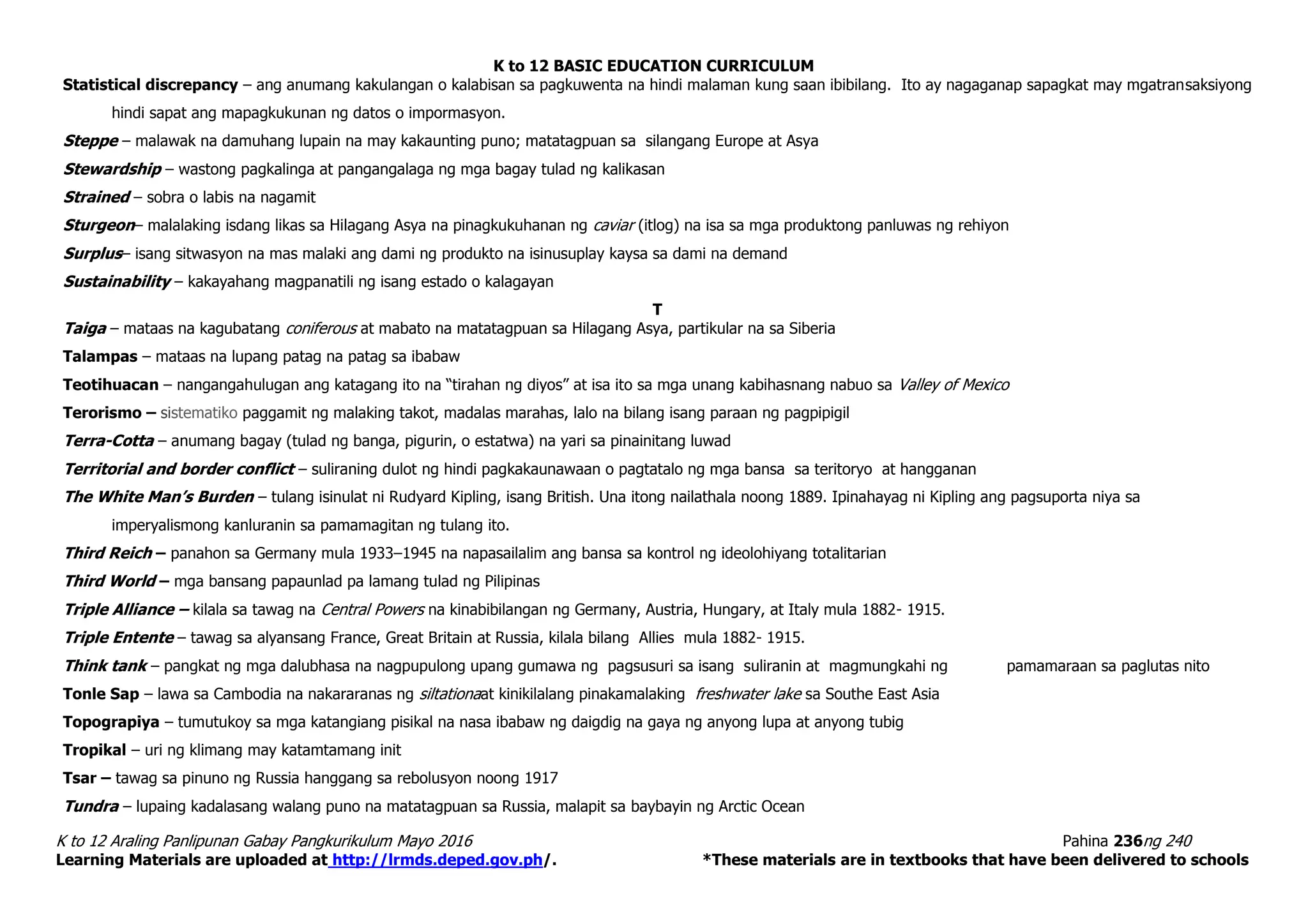 K to 12 BASIC EDUCATION CURRICULUM
K to 12 Araling Panlipunan Gabay Pangkurikulum Mayo 2016 Pahina 236ng 240
Learning Materials are uploaded at http://lrmds.deped.gov.ph/. *These materials are in textbooks that have been delivered to schools
Statistical discrepancy – ang anumang kakulangan o kalabisan sa pagkuwenta na hindi malaman kung saan ibibilang. Ito ay nagaganap sapagkat may mgatransaksiyong
hindi sapat ang mapagkukunan ng datos o impormasyon.
Steppe – malawak na damuhang lupain na may kakaunting puno; matatagpuan sa silangang Europe at Asya
Stewardship – wastong pagkalinga at pangangalaga ng mga bagay tulad ng kalikasan
Strained – sobra o labis na nagamit
Sturgeon– malalaking isdang likas sa Hilagang Asya na pinagkukuhanan ng caviar (itlog) na isa sa mga produktong panluwas ng rehiyon
Surplus– isang sitwasyon na mas malaki ang dami ng produkto na isinusuplay kaysa sa dami na demand
Sustainability – kakayahang magpanatili ng isang estado o kalagayan
T
Taiga – mataas na kagubatang coniferous at mabato na matatagpuan sa Hilagang Asya, partikular na sa Siberia
Talampas – mataas na lupang patag na patag sa ibabaw
Teotihuacan – nangangahulugan ang katagang ito na “tirahan ng diyos” at isa ito sa mga unang kabihasnang nabuo sa Valley of Mexico
Terorismo – sistematiko paggamit ng malaking takot, madalas marahas, lalo na bilang isang paraan ng pagpipigil
Terra-Cotta – anumang bagay (tulad ng banga, pigurin, o estatwa) na yari sa pinainitang luwad
Territorial and border conflict – suliraning dulot ng hindi pagkakaunawaan o pagtatalo ng mga bansa sa teritoryo at hangganan
The White Man’s Burden – tulang isinulat ni Rudyard Kipling, isang British. Una itong nailathala noong 1889. Ipinahayag ni Kipling ang pagsuporta niya sa
imperyalismong kanluranin sa pamamagitan ng tulang ito.
Third Reich – panahon sa Germany mula 1933–1945 na napasailalim ang bansa sa kontrol ng ideolohiyang totalitarian
Third World – mga bansang papaunlad pa lamang tulad ng Pilipinas
Triple Alliance – kilala sa tawag na Central Powers na kinabibilangan ng Germany, Austria, Hungary, at Italy mula 1882- 1915.
Triple Entente – tawag sa alyansang France, Great Britain at Russia, kilala bilang Allies mula 1882- 1915.
Think tank – pangkat ng mga dalubhasa na nagpupulong upang gumawa ng pagsusuri sa isang suliranin at magmungkahi ng pamamaraan sa paglutas nito
Tonle Sap – lawa sa Cambodia na nakararanas ng siltationaat kinikilalang pinakamalaking freshwater lake sa Southe East Asia
Topograpiya – tumutukoy sa mga katangiang pisikal na nasa ibabaw ng daigdig na gaya ng anyong lupa at anyong tubig
Tropikal – uri ng klimang may katamtamang init
Tsar – tawag sa pinuno ng Russia hanggang sa rebolusyon noong 1917
Tundra – lupaing kadalasang walang puno na matatagpuan sa Russia, malapit sa baybayin ng Arctic Ocean
 