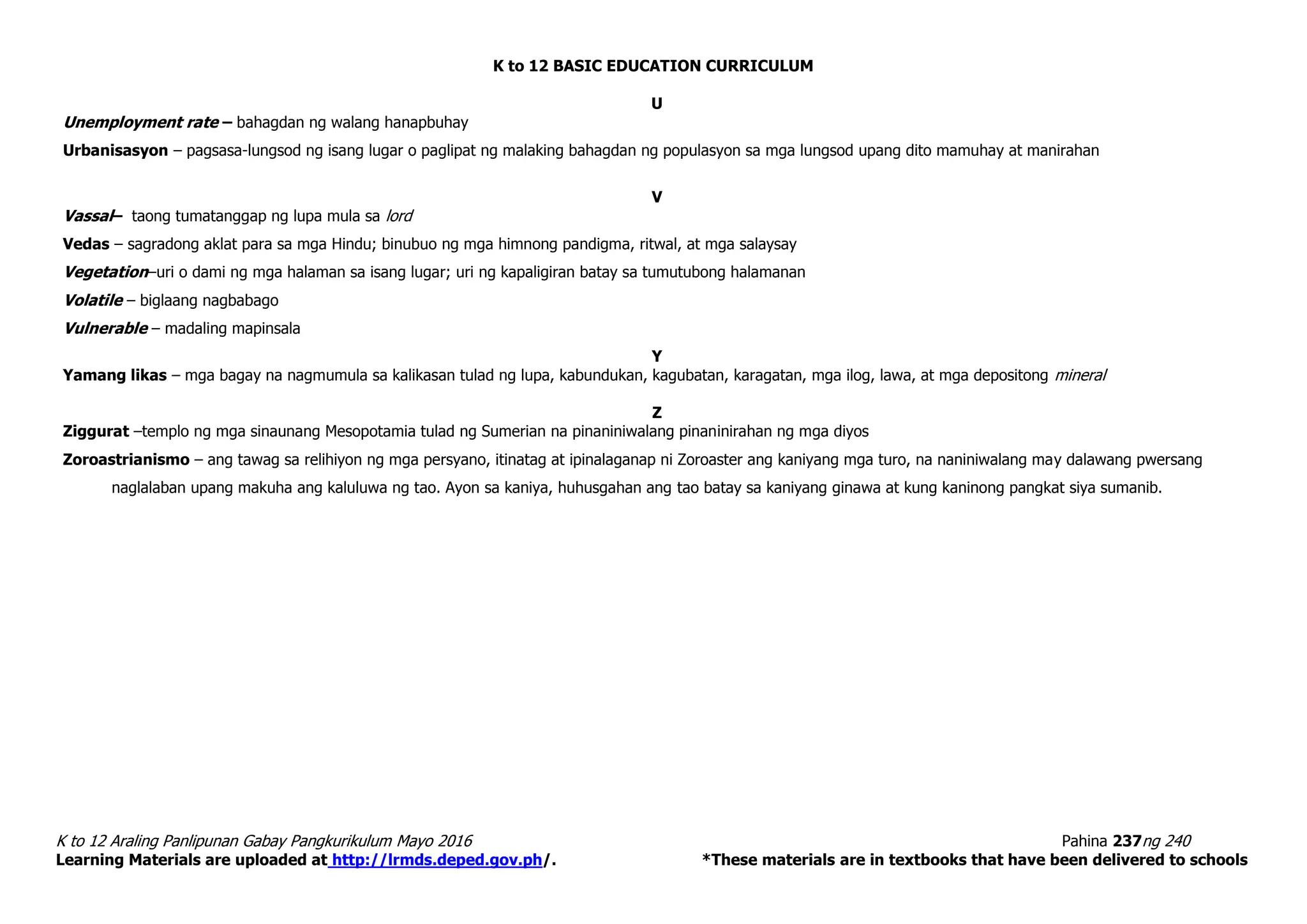 K to 12 BASIC EDUCATION CURRICULUM
K to 12 Araling Panlipunan Gabay Pangkurikulum Mayo 2016 Pahina 237ng 240
Learning Materials are uploaded at http://lrmds.deped.gov.ph/. *These materials are in textbooks that have been delivered to schools
U
Unemployment rate – bahagdan ng walang hanapbuhay
Urbanisasyon – pagsasa-lungsod ng isang lugar o paglipat ng malaking bahagdan ng populasyon sa mga lungsod upang dito mamuhay at manirahan
V
Vassal– taong tumatanggap ng lupa mula sa lord
Vedas – sagradong aklat para sa mga Hindu; binubuo ng mga himnong pandigma, ritwal, at mga salaysay
Vegetation–uri o dami ng mga halaman sa isang lugar; uri ng kapaligiran batay sa tumutubong halamanan
Volatile – biglaang nagbabago
Vulnerable – madaling mapinsala
Y
Yamang likas – mga bagay na nagmumula sa kalikasan tulad ng lupa, kabundukan, kagubatan, karagatan, mga ilog, lawa, at mga depositong mineral
Z
Ziggurat –templo ng mga sinaunang Mesopotamia tulad ng Sumerian na pinaniniwalang pinaninirahan ng mga diyos
Zoroastrianismo – ang tawag sa relihiyon ng mga persyano, itinatag at ipinalaganap ni Zoroaster ang kaniyang mga turo, na naniniwalang may dalawang pwersang
naglalaban upang makuha ang kaluluwa ng tao. Ayon sa kaniya, huhusgahan ang tao batay sa kaniyang ginawa at kung kaninong pangkat siya sumanib.
 