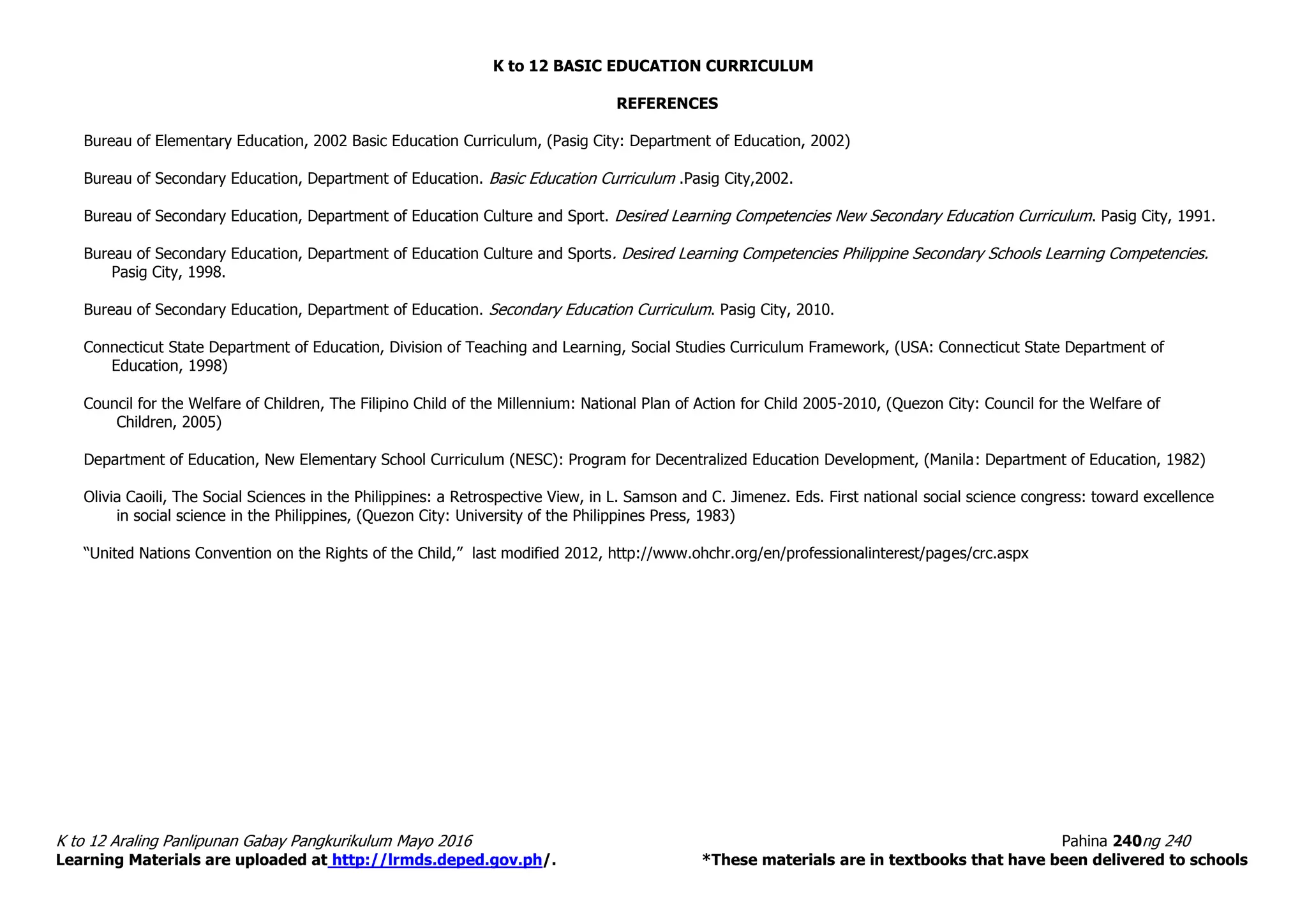 K to 12 BASIC EDUCATION CURRICULUM
K to 12 Araling Panlipunan Gabay Pangkurikulum Mayo 2016 Pahina 240ng 240
Learning Materials are uploaded at http://lrmds.deped.gov.ph/. *These materials are in textbooks that have been delivered to schools
REFERENCES
Bureau of Elementary Education, 2002 Basic Education Curriculum, (Pasig City: Department of Education, 2002)
Bureau of Secondary Education, Department of Education. Basic Education Curriculum .Pasig City,2002.
Bureau of Secondary Education, Department of Education Culture and Sport. Desired Learning Competencies New Secondary Education Curriculum. Pasig City, 1991.
Bureau of Secondary Education, Department of Education Culture and Sports. Desired Learning Competencies Philippine Secondary Schools Learning Competencies.
Pasig City, 1998.
Bureau of Secondary Education, Department of Education. Secondary Education Curriculum. Pasig City, 2010.
Connecticut State Department of Education, Division of Teaching and Learning, Social Studies Curriculum Framework, (USA: Connecticut State Department of
Education, 1998)
Council for the Welfare of Children, The Filipino Child of the Millennium: National Plan of Action for Child 2005-2010, (Quezon City: Council for the Welfare of
Children, 2005)
Department of Education, New Elementary School Curriculum (NESC): Program for Decentralized Education Development, (Manila: Department of Education, 1982)
Olivia Caoili, The Social Sciences in the Philippines: a Retrospective View, in L. Samson and C. Jimenez. Eds. First national social science congress: toward excellence
in social science in the Philippines, (Quezon City: University of the Philippines Press, 1983)
“United Nations Convention on the Rights of the Child,” last modified 2012, http://www.ohchr.org/en/professionalinterest/pages/crc.aspx
 