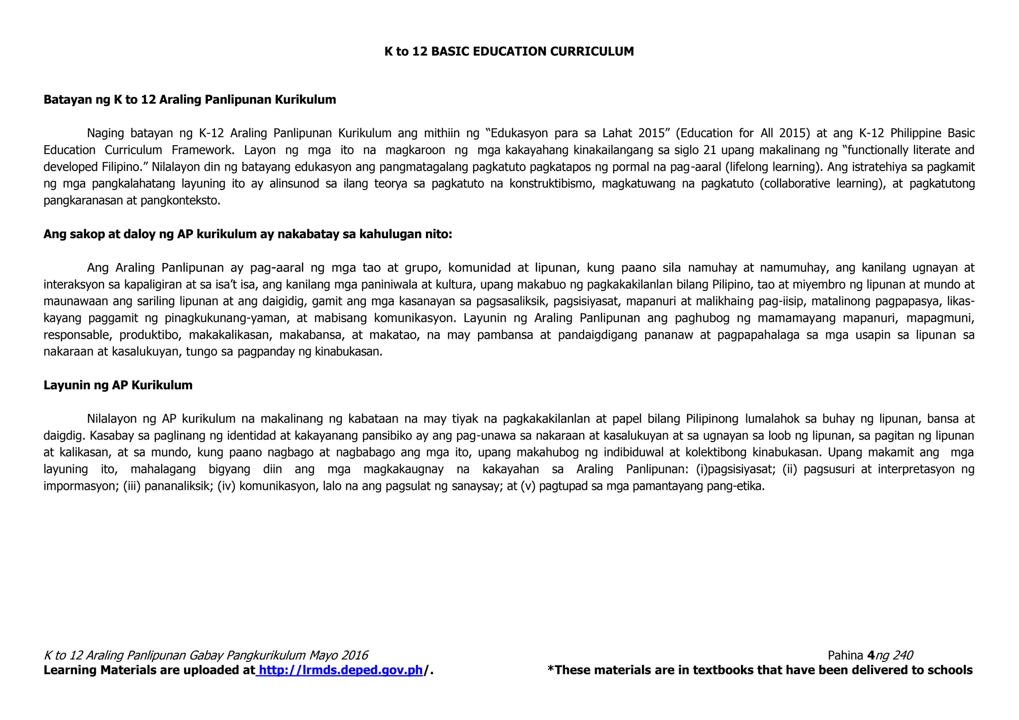 K to 12 BASIC EDUCATION CURRICULUM
K to 12 Araling Panlipunan Gabay Pangkurikulum Mayo 2016 Pahina 4ng 240
Learning Materials are uploaded at http://lrmds.deped.gov.ph/. *These materials are in textbooks that have been delivered to schools
Batayan ng K to 12 Araling Panlipunan Kurikulum
Naging batayan ng K-12 Araling Panlipunan Kurikulum ang mithiin ng “Edukasyon para sa Lahat 2015” (Education for All 2015) at ang K-12 Philippine Basic
Education Curriculum Framework. Layon ng mga ito na magkaroon ng mga kakayahang kinakailangang sa siglo 21 upang makalinang ng “functionally literate and
developed Filipino.” Nilalayon din ng batayang edukasyon ang pangmatagalang pagkatuto pagkatapos ng pormal na pag-aaral (lifelong learning). Ang istratehiya sa pagkamit
ng mga pangkalahatang layuning ito ay alinsunod sa ilang teorya sa pagkatuto na konstruktibismo, magkatuwang na pagkatuto (collaborative learning), at pagkatutong
pangkaranasan at pangkonteksto.
Ang sakop at daloy ng AP kurikulum ay nakabatay sa kahulugan nito:
Ang Araling Panlipunan ay pag-aaral ng mga tao at grupo, komunidad at lipunan, kung paano sila namuhay at namumuhay, ang kanilang ugnayan at
interaksyon sa kapaligiran at sa isa’t isa, ang kanilang mga paniniwala at kultura, upang makabuo ng pagkakakilanlan bilang Pilipino, tao at miyembro ng lipunan at mundo at
maunawaan ang sariling lipunan at ang daigidig, gamit ang mga kasanayan sa pagsasaliksik, pagsisiyasat, mapanuri at malikhaing pag-iisip, matalinong pagpapasya, likas-
kayang paggamit ng pinagkukunang-yaman, at mabisang komunikasyon. Layunin ng Araling Panlipunan ang paghubog ng mamamayang mapanuri, mapagmuni,
responsable, produktibo, makakalikasan, makabansa, at makatao, na may pambansa at pandaigdigang pananaw at pagpapahalaga sa mga usapin sa lipunan sa
nakaraan at kasalukuyan, tungo sa pagpanday ng kinabukasan.
Layunin ng AP Kurikulum
Nilalayon ng AP kurikulum na makalinang ng kabataan na may tiyak na pagkakakilanlan at papel bilang Pilipinong lumalahok sa buhay ng lipunan, bansa at
daigdig. Kasabay sa paglinang ng identidad at kakayanang pansibiko ay ang pag-unawa sa nakaraan at kasalukuyan at sa ugnayan sa loob ng lipunan, sa pagitan ng lipunan
at kalikasan, at sa mundo, kung paano nagbago at nagbabago ang mga ito, upang makahubog ng indibiduwal at kolektibong kinabukasan. Upang makamit ang mga
layuning ito, mahalagang bigyang diin ang mga magkakaugnay na kakayahan sa Araling Panlipunan: (i)pagsisiyasat; (ii) pagsusuri at interpretasyon ng
impormasyon; (iii) pananaliksik; (iv) komunikasyon, lalo na ang pagsulat ng sanaysay; at (v) pagtupad sa mga pamantayang pang-etika.
 