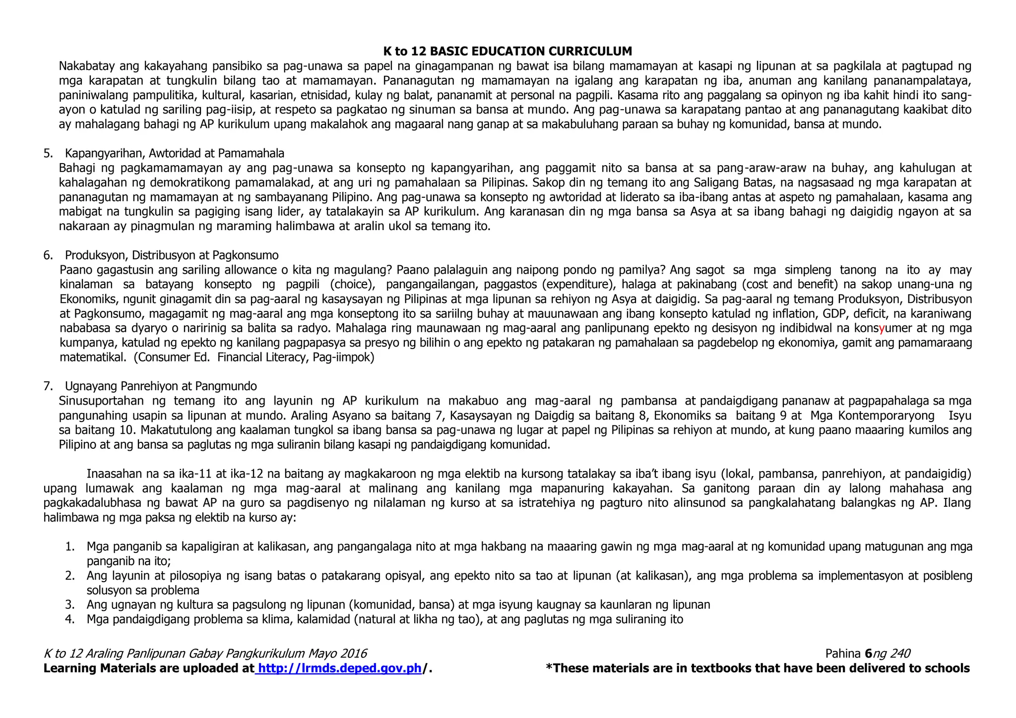 K to 12 BASIC EDUCATION CURRICULUM
K to 12 Araling Panlipunan Gabay Pangkurikulum Mayo 2016 Pahina 6ng 240
Learning Materials are uploaded at http://lrmds.deped.gov.ph/. *These materials are in textbooks that have been delivered to schools
Nakabatay ang kakayahang pansibiko sa pag-unawa sa papel na ginagampanan ng bawat isa bilang mamamayan at kasapi ng lipunan at sa pagkilala at pagtupad ng
mga karapatan at tungkulin bilang tao at mamamayan. Pananagutan ng mamamayan na igalang ang karapatan ng iba, anuman ang kanilang pananampalataya,
paniniwalang pampulitika, kultural, kasarian, etnisidad, kulay ng balat, pananamit at personal na pagpili. Kasama rito ang paggalang sa opinyon ng iba kahit hindi ito sang-
ayon o katulad ng sariling pag-iisip, at respeto sa pagkatao ng sinuman sa bansa at mundo. Ang pag-unawa sa karapatang pantao at ang pananagutang kaakibat dito
ay mahalagang bahagi ng AP kurikulum upang makalahok ang magaaral nang ganap at sa makabuluhang paraan sa buhay ng komunidad, bansa at mundo.
5. Kapangyarihan, Awtoridad at Pamamahala
Bahagi ng pagkamamamayan ay ang pag-unawa sa konsepto ng kapangyarihan, ang paggamit nito sa bansa at sa pang-araw-araw na buhay, ang kahulugan at
kahalagahan ng demokratikong pamamalakad, at ang uri ng pamahalaan sa Pilipinas. Sakop din ng temang ito ang Saligang Batas, na nagsasaad ng mga karapatan at
pananagutan ng mamamayan at ng sambayanang Pilipino. Ang pag-unawa sa konsepto ng awtoridad at liderato sa iba-ibang antas at aspeto ng pamahalaan, kasama ang
mabigat na tungkulin sa pagiging isang lider, ay tatalakayin sa AP kurikulum. Ang karanasan din ng mga bansa sa Asya at sa ibang bahagi ng daigidig ngayon at sa
nakaraan ay pinagmulan ng maraming halimbawa at aralin ukol sa temang ito.
6. Produksyon, Distribusyon at Pagkonsumo
Paano gagastusin ang sariling allowance o kita ng magulang? Paano palalaguin ang naipong pondo ng pamilya? Ang sagot sa mga simpleng tanong na ito ay may
kinalaman sa batayang konsepto ng pagpili (choice), pangangailangan, paggastos (expenditure), halaga at pakinabang (cost and benefit) na sakop unang-una ng
Ekonomiks, ngunit ginagamit din sa pag-aaral ng kasaysayan ng Pilipinas at mga lipunan sa rehiyon ng Asya at daigidig. Sa pag-aaral ng temang Produksyon, Distribusyon
at Pagkonsumo, magagamit ng mag-aaral ang mga konseptong ito sa sariilng buhay at mauunawaan ang ibang konsepto katulad ng inflation, GDP, deficit, na karaniwang
nababasa sa dyaryo o naririnig sa balita sa radyo. Mahalaga ring maunawaan ng mag-aaral ang panlipunang epekto ng desisyon ng indibidwal na konsyumer at ng mga
kumpanya, katulad ng epekto ng kanilang pagpapasya sa presyo ng bilihin o ang epekto ng patakaran ng pamahalaan sa pagdebelop ng ekonomiya, gamit ang pamamaraang
matematikal. (Consumer Ed. Financial Literacy, Pag-iimpok)
7. Ugnayang Panrehiyon at Pangmundo
Sinusuportahan ng temang ito ang layunin ng AP kurikulum na makabuo ang mag-aaral ng pambansa at pandaigdigang pananaw at pagpapahalaga sa mga
pangunahing usapin sa lipunan at mundo. Araling Asyano sa baitang 7, Kasaysayan ng Daigdig sa baitang 8, Ekonomiks sa baitang 9 at Mga Kontemporaryong Isyu
sa baitang 10. Makatutulong ang kaalaman tungkol sa ibang bansa sa pag-unawa ng lugar at papel ng Pilipinas sa rehiyon at mundo, at kung paano maaaring kumilos ang
Pilipino at ang bansa sa paglutas ng mga suliranin bilang kasapi ng pandaigdigang komunidad.
Inaasahan na sa ika-11 at ika-12 na baitang ay magkakaroon ng mga elektib na kursong tatalakay sa iba’t ibang isyu (lokal, pambansa, panrehiyon, at pandaigidig)
upang lumawak ang kaalaman ng mga mag-aaral at malinang ang kanilang mga mapanuring kakayahan. Sa ganitong paraan din ay lalong mahahasa ang
pagkakadalubhasa ng bawat AP na guro sa pagdisenyo ng nilalaman ng kurso at sa istratehiya ng pagturo nito alinsunod sa pangkalahatang balangkas ng AP. Ilang
halimbawa ng mga paksa ng elektib na kurso ay:
1. Mga panganib sa kapaligiran at kalikasan, ang pangangalaga nito at mga hakbang na maaaring gawin ng mga mag-aaral at ng komunidad upang matugunan ang mga
panganib na ito;
2. Ang layunin at pilosopiya ng isang batas o patakarang opisyal, ang epekto nito sa tao at lipunan (at kalikasan), ang mga problema sa implementasyon at posibleng
solusyon sa problema
3. Ang ugnayan ng kultura sa pagsulong ng lipunan (komunidad, bansa) at mga isyung kaugnay sa kaunlaran ng lipunan
4. Mga pandaigdigang problema sa klima, kalamidad (natural at likha ng tao), at ang paglutas ng mga suliraning ito
 