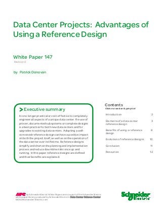 Data Center Projects: Advantages of
Using a Reference Design
Revision 0
by Patrick Donovan
Introduction 2
Elements of a data center
reference design
3
Benefits of using a reference
design
8
Evolution of reference designs
Conclusion
10
11
Resources 12
Click on a section to jump to it
Contents
White Paper 147
It is no longer practical or cost-effective to completely
engineer all aspects of a unique data center. Re-use of
proven, documented subsystems or complete designs
is a best practice for both new data centers and for
upgrades to existing data centers. Adopting a well-
conceived reference design can have a positive impact
on both the project itself, as well as on the operation of
the data center over its lifetime. Reference designs
simplify and shorten the planning and implementation
process and reduce downtime risks once up and
running. In this paper reference designs are defined
and their benefits are explained.
Executive summary>
by Schneider Electric White Papers are now part of the Schneider Electric
white paper library produced by Schneider Electric’s Data Center Science Center
DCSC@Schneider-Electric.com
 