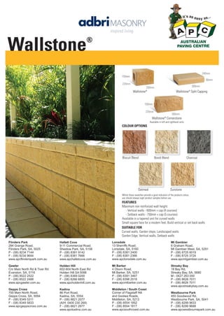 Wallstone

®

240mm
150mm
60mm
220mm

300mm

200mm

Wallstone®

Wallstone® Split Capping

150mm
220mm

300mm

Wallstone® Cornerstone
Available in left and righthand units

COLOUR OPTIONS

Biscuit Blend

Oatmeal

Bondi Blend

Charcoal

Sunstone

Whilst these swatches provide a good indication of the products colour,
you should always sight product samples before use.

FEATURES
Maximum non reinforced wall height:
- Vertical walls - 600mm + cap (4 courses)
- Setback walls - 750mm + cap (5 courses)
Available in a tapered unit for curved walls
Small square face for a modern feel, Build vertical or set back walls
SUITABLE FOR
Curved walls, Garden steps, Landscaped walls
Garden Edge, Vertical walls, Setback walls
Flinders Park
284 Grange Road,
Flinders Park, SA, 5025
P - (08) 8234 7144
F - (08) 8234 9644
www.apcflinderspark.com.au

Hallett Cove
9-11 Commercial Road,
Sheidow Park, SA, 5158
P - (08) 8381 9142
F - (08) 8381 7666
www.apchalletcove.com.au

Lonsdale
13 Sherriffs Road,
Lonsdale, SA, 5160
P - (08) 8381 2400
F - (08) 8381 2366
www.apclonsdale.com.au

Mt Gambier
6 Graham Road,
Mt Gambier West, SA, 5291
P - (08) 8725 6019
F - (08) 8725 3724
www.apcmtgambier.com.au

Gawler
Cnr Main North Rd & Tiver Rd
Evanston, SA, 5116
P - (08) 8522 2522
F - (08) 8522 2488
www.apcgawler.com.au

Holden Hill
602-604 North East Rd
Holden Hill SA 5088
P - (08) 8369 0200
F - (08) 8266 6855
www.apcholdenhill.com.au

Mt Barker
4 Oborn Road,
Mt Barker, SA, 5251
P - (08) 8391 3467
F - (08) 8398 2518
www.apcmtbarker.com.au

Streaky Bay
18 Bay Rd,
Streaky Bay, SA, 5680
M - 0427 263 050
P - (08) 8626 7011
F - (08) 8626 7011
www.apcstreakybay.com.au

Gepps Cross
700 Main North Road,
Gepps Cross, SA, 5094
P - (08) 8349 5311
F - (08) 8349 5833
www.apcgeppscross.com.au

Kadina
86 Port Road,
Kadina, SA, 5554
P - (08) 8821 2077
(A/H: 0400 230 269)
F - (08) 8821 2977
www.apckadina.com.au

Middleton / South Coast
Corner of Flagstaff Hill
and Goolwa Roads,
Middleton, SA, 5213
P - (08) 8554 1852
F - (08) 8554 1817
www.apcsouthcoast.com.au

Westbourne Park
455 Goodwood Rd,
Westbourne Park, SA, 5041
P - (08) 8299 9633
F - (08) 8299 9688
www.apcwestbournepark.com.au

 