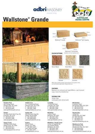 Wallstone Grande
®

240mm
150mm
60mm
220mm

300mm

300mm

Wallstone® Grande

Wallstone® Split Capping

150mm
220mm

300mm

Wallstone® Cornerstone
COLOUR OPTIONS

Biscuit Blend

Available in left and righthand units

Bondi Blend

Oatmeal

Charcoal

Sunstone

Whilst these swatches provide a good indication of the products colour,
you should always sight product samples before use.

FEATURES
Maximum non reinforced wall height 600mm + cap (4 courses)
Large, classic four bevelled face
SUITABLE FOR
Garden steps
Landscaped walls, Vertical walls
Flinders Park
284 Grange Road,
Flinders Park, SA, 5025
P - (08) 8234 7144
F - (08) 8234 9644
www.apcflinderspark.com.au

Hallett Cove
9-11 Commercial Road,
Sheidow Park, SA, 5158
P - (08) 8381 9142
F - (08) 8381 7666
www.apchalletcove.com.au

Lonsdale
13 Sherriffs Road,
Lonsdale, SA, 5160
P - (08) 8381 2400
F - (08) 8381 2366
www.apclonsdale.com.au

Mt Gambier
6 Graham Road,
Mt Gambier West, SA, 5291
P - (08) 8725 6019
F - (08) 8725 3724
www.apcmtgambier.com.au

Gawler
Cnr Main North Rd & Tiver Rd
Evanston, SA, 5116
P - (08) 8522 2522
F - (08) 8522 2488
www.apcgawler.com.au

Holden Hill
602-604 North East Rd
Holden Hill SA 5088
P - (08) 8369 0200
F - (08) 8266 6855
www.apcholdenhill.com.au

Mt Barker
4 Oborn Road,
Mt Barker, SA, 5251
P - (08) 8391 3467
F - (08) 8398 2518
www.apcmtbarker.com.au

Streaky Bay
18 Bay Rd,
Streaky Bay, SA, 5680
M - 0427 263 050
P - (08) 8626 7011
F - (08) 8626 7011
www.apcstreakybay.com.au

Gepps Cross
700 Main North Road,
Gepps Cross, SA, 5094
P - (08) 8349 5311
F - (08) 8349 5833
www.apcgeppscross.com.au

Kadina
86 Port Road,
Kadina, SA, 5554
P - (08) 8821 2077
(A/H: 0400 230 269)
F - (08) 8821 2977
www.apckadina.com.au

Middleton / South Coast
Corner of Flagstaff Hill
and Goolwa Roads,
Middleton, SA, 5213
P - (08) 8554 1852
F - (08) 8554 1817
www.apcsouthcoast.com.au

Westbourne Park
455 Goodwood Rd,
Westbourne Park, SA, 5041
P - (08) 8299 9633
F - (08) 8299 9688
www.apcwestbournepark.com.au

 