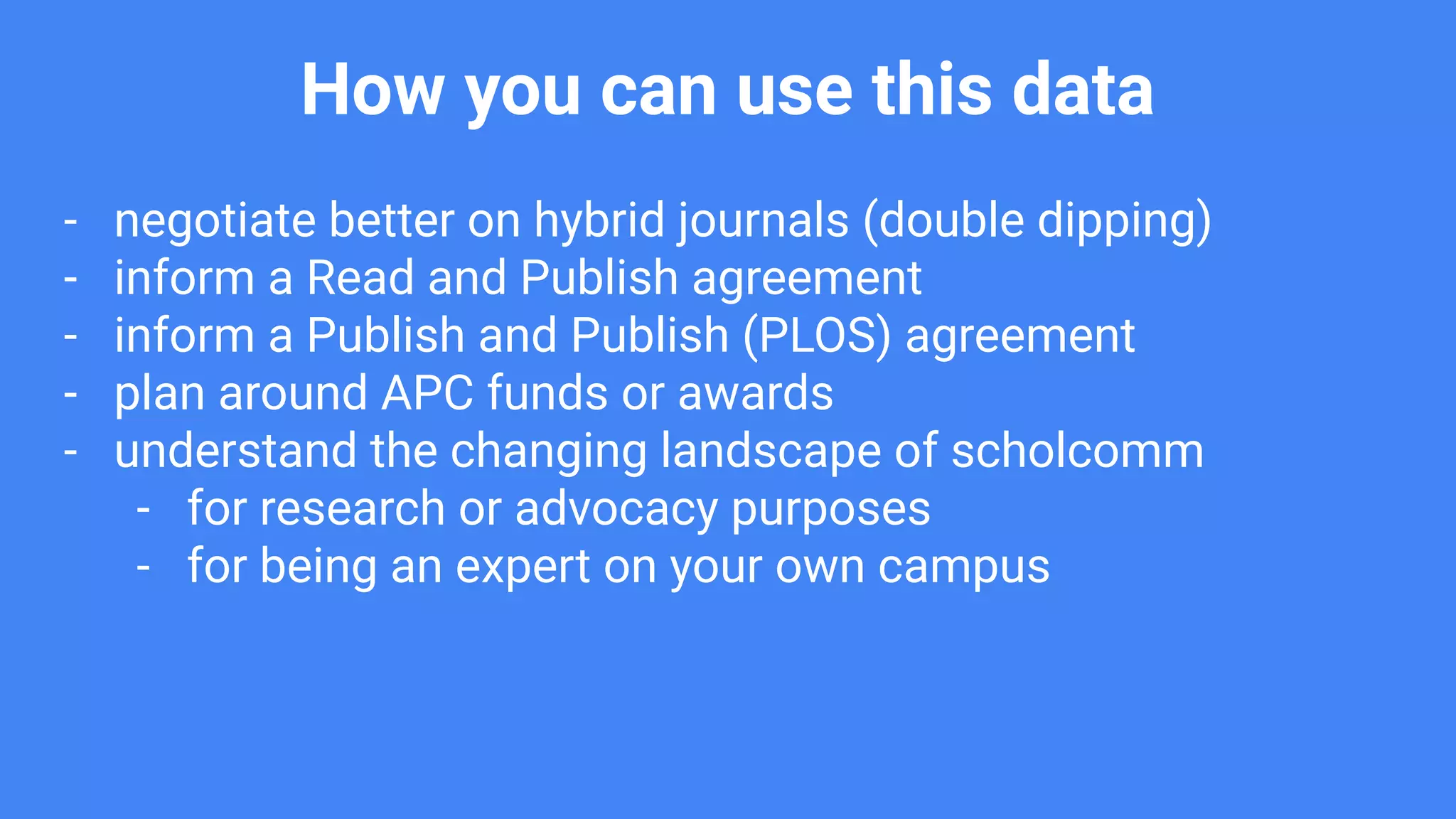 How you can use this data
- negotiate better on hybrid journals (double dipping)
- inform a Read and Publish agreement
- inform a Publish and Publish (PLOS) agreement
- plan around APC funds or awards
- understand the changing landscape of scholcomm
- for research or advocacy purposes
- for being an expert on your own campus
 